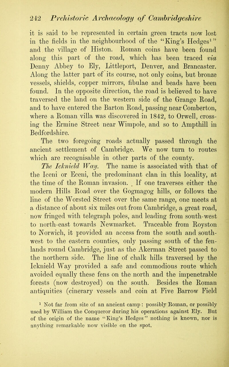 it is said to be represented in certain green tracts now lost in the fields in the neighbourhood of the “King’s Hedges^” and the village of Histon. Koinan coins have been found along this part of the road, which has been traced via Denny Abbey to Ely, Littleport, Denver, and Brancaster. Along the latter part of its course, not only coins, but bronze vessels, shields, copper mirrors, fibulae and beads have been found. In the opposite direction, the road is believed to have traversed the land on the western side of the Grange Hoad, and to have entered the Barton Boad, passing near Comberton, where a Boman villa was discovered in 1842, to Orwell, cross- ing the Ermine Street near Wimpole, and so to Ampthill in Bedfordshire. The two foregoing roads actually passed through the ancient settlement of Cambridge. We now turn to routes which are recognisable in other parts of the county. The Ichiield Way. The name is associated with that of the Iceni or Eceni, the predominant clan in this locality, at the time of the Boman invasion. , If one traverses either the modern Hills Boad over the Gogmagog hills, or follows the line of the Worsted Street over the same range, one meets at a distance of about six miles out from Cambridge, a great road, now fringed with telegraph poles, and leading from south-west to north-east towards Newmarket. Traceable from Boyston to Norwich, it provided an access from the south and south- west to the eastern counties, only passing south of the fen- lands round Cambridge, just as the Akerman Street passed to the northern side. The line of chalk hills traversed by the Icknield Way provided a safe and commodious route which avoided equally these fens on the north and the impenetrable forests (now destroyed) on the south. Besides the Boman antiquities (cinerary vessels and coin at Five Barrow Field 1 Not far from site of an ancient camp: possibly Eoman, or possibly used by William the Conqueror during his operations against Ely. But of the origin of the name “King’s Hedges” nothing is known, nor is anything remarkable now visible on the spot.