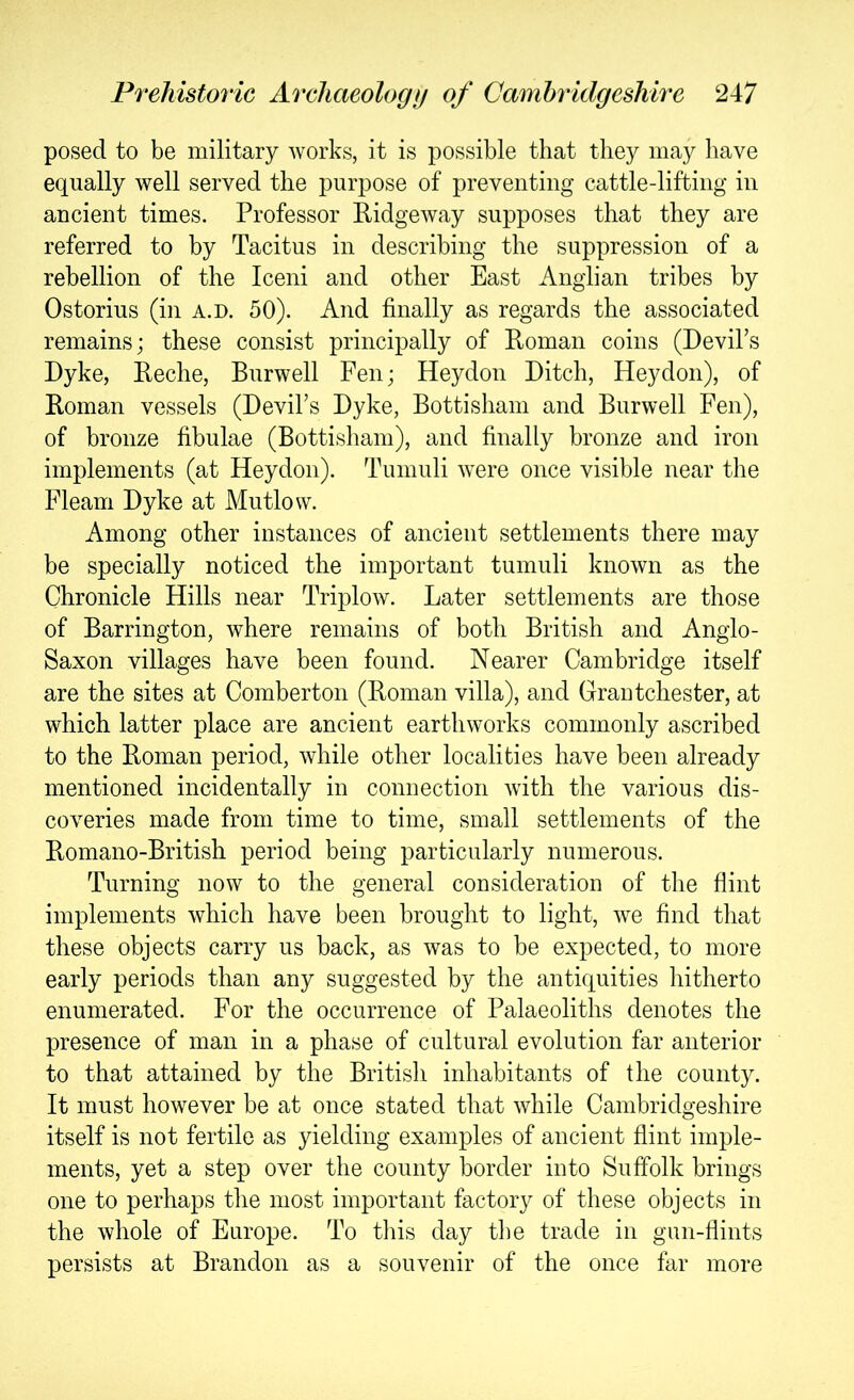 posed to be military works, it is possible that they may have equally well served the purpose of preventing cattle-lifting in ancient times. Professor Eidgeway supposes that they are referred to by Tacitus in describing the suppression of a rebellion of the Iceni and other East Anglian tribes by Ostorius (in a.d. 50). And finally as regards the associated remains; these consist principally of Eoman coins (Devil’s Dyke, Eeche, Burwell Fen; Heydon Ditch, Heydon), of Eoman vessels (Devil’s Dyke, Bottisham and Burwell Fen), of bronze fibulae (Bottisham), and finally bronze and iron implements (at Heydon). Tumuli were once visible near the Fleam Dyke at Mutlow. Among other instances of ancient settlements there may be specially noticed the important tumuli known as the Chronicle Hills near Triplow. Later settlements are those of Barrington, where remains of both British and Anglo- Saxon villages have been found. Nearer Cambridge itself are the sites at Comberton (Eoman villa), and Grantchester, at which latter place are ancient earthworks commonly ascribed to the Eoman period, while other localities have been already mentioned incidentally in connection with the various dis- coveries made from time to time, small settlements of the Eomano-British period being particularly numerous. Turning now to the general consideration of the flint implements which have been brought to light, we find that these objects carry us back, as was to be expected, to more early periods than any suggested by the antiquities hitherto enumerated. For the occurrence of Palaeoliths denotes the presence of man in a phase of cultural evolution far anterior to that attained by the British inhabitants of the county. It must however be at once stated that while Cambridgeshire itself is not fertile as yielding examples of ancient flint imple- ments, yet a step over the county border into Suffolk brings one to perhaps the most important factory of these objects in the whole of Europe. To this day the trade in gun-flints persists at Brandon as a souvenir of the once far more