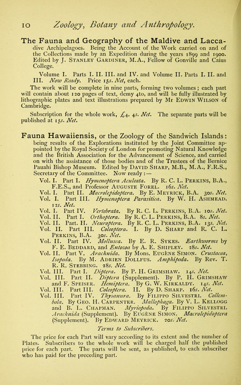 The Fauna and Geography of the Maidive and Lacca- dive Archipelagoes. Being the Account of the Work carried on and of the Collections made by an Expedition during the years 1899 and 1900. Edited by J. Stanley Gardiner, M.A., Fellow of Gonville and Caius College. Volume I. Parts I. II. III. and IV. and Volume II. Parts I. II. and III. Now Ready. Price 15j. A^^/, each. The work will be complete in nine parts, forming two volumes; each part will contain about 120 pages of text, demy 4to, and will be fully illustrated by lithographic plates and text illustrations prepared by Mr Edwin Wilson of Cambridge. Subscription for the whole work, 4J. Net. The separate parts will be published at 15j. Net. Fauna Hawaiiensis, or the Zoology of the Sandwich Islands: being results of the Explorations instituted by the Joint Committee ap- pointed by the Royal Society of London for promoting Natural Knowledge and the British Association for the Advancement of Science, and carried on with the assistance of those bodies and of the Trustees of the Bernice Pauahi Bishop Museum. Edited by David Sharp, M.B., M.A., F.R.S., Secretary of the Committee. Now ready : — Vol. I. Part I. Hy7uenoptera Aculeata. By R. C. L. Perkins, B.A., F.E.S., and Professor Auguste Forel. i6i-. Net. Vol. I. Part II. Macrolepidoptera. By E. Meyrick, B.A. 30J. Net. Vol. I. Part III. Hymenoptera Parasitica. By W. H. Ashmead. I2S. Net. Vol. I. Part IV. Vertebrata. By R. C. L. Perkins, B.A. ioj. Net. Vol. II. Part I. Qj-thoptera. By R. C. L. Perkins, B.A. 8s. Net. Vol. II. Part. II. Neuroptera. By R. C. L. Perkins, B.A. 13J. Net. Vol. II. Part III. Coleoptera. I. By D. Sharp and R. C. L. Perkins, B.A. 30J. Net. Vol. II. Part IV. Mollusca. By E. R. Sykes. Earthworms by F. E. Beddard, and Entozoa by A. E. Shipley. 28s. Net. Vol. II. Part V. Arachnida. By Mons. Eugene Simon. Crustacea, Isopoda. By M. Adrien Dollfus. Amphipoda. By Rev. T. R. R. Steering. 28.5-. Net. Vol. III. Part I. Diptera. By P. H. Grimshaw. 14^. Net. Vol. III. Part II. Diptera (Supplement). By P. H. Grimshaw and F. Speiser. Hemiptei'a. By G. W. Kirkaldy. I4J-. Net. Vol. III. Part III. Coleoptera. II. By D. Sharp. i6j^. Net. Vol. III. Part IV. Thysanura. By Filippo Silvestri. Colletn- bola. By Geo. H. Carpenter. Mallophaga. By V. L. Kellogg and B. L. Chapman. Myriopoda. By Filippo Silvestri. Aj'achnida (Supplement). By Eugene Simon. Macrolepidoptei'a (Supplement). By Edward Meyrick. 20^-. Net. Terms to Subscribers, The price for each Part will vary according to its extent and the nundDer of Plates. Subscribers to the whole work will be charged half the published price for each part. The parts will be sent, as published, to each subscriber who has paid for the preceding part.