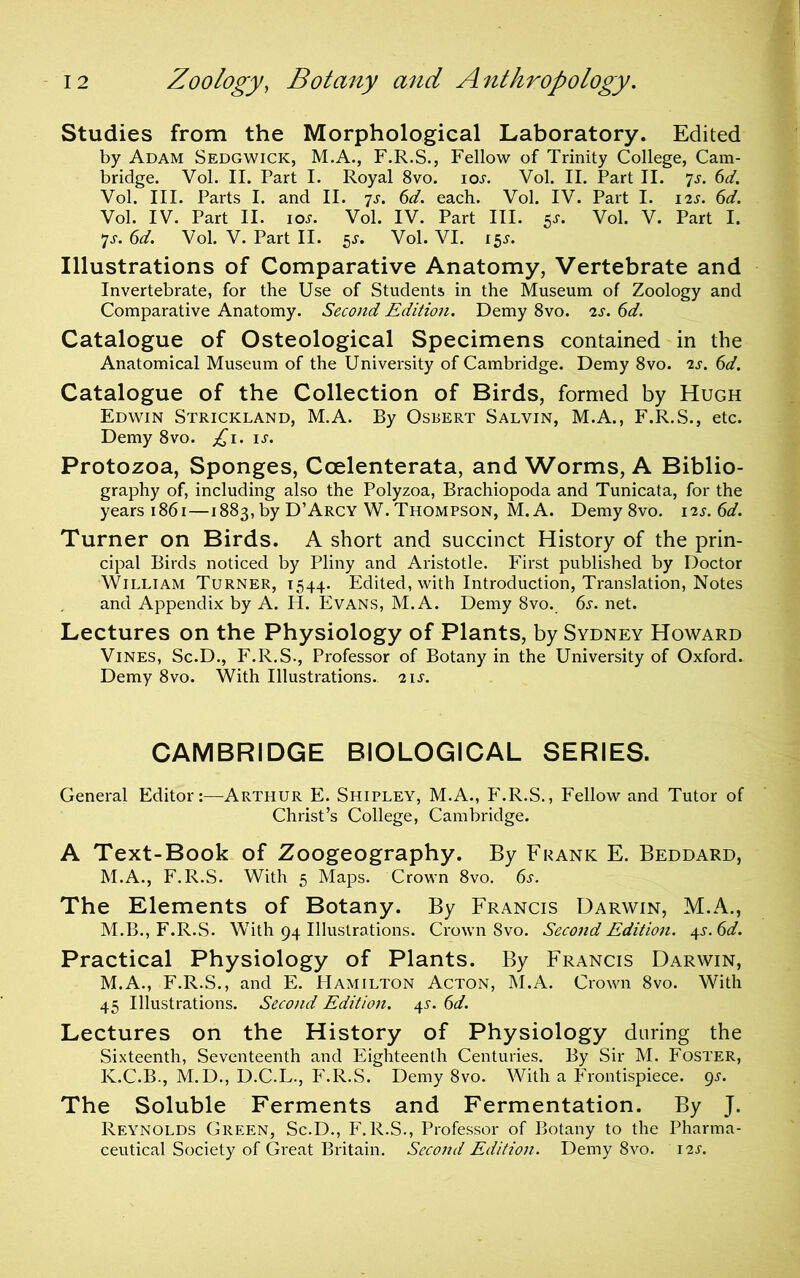 Studies from the Morphological Laboratory. Edited by Adam Sedgwick, M.A., F.R.S., Fellow of Trinity College, Cam- bridge. Vol. II. Part I. Royal 8vo. ioj. Vol. II. Part II. 7j. (id. Vol. III. Parts I. and II. 7J. (d. each. Vol. IV. Part I. 12s. 6d. Vol. IV. Part II. los. Vol. IV. Part III. 5^. Vol. V. Part I. 7J-. 6d. Vol. V. Part II. 5J. Vol. VI. 15^. Illustrations of Comparative Anatomy, Vertebrate and Invertebrate, for the Use of Students in the Museum of Zoology and Comparative Anatomy. Second Edition. Demy 8vo. 2s. 6d. Catalogue of Osteological Specimens contained in the Anatomical Museum of the University of Cambridge. Demy 8vo. 2s. 6d. Catalogue of the Collection of Birds, formed by Hugh Edwin Strickland, M.A. By Osbert Salvin, M.A., F.R.S., etc. Demy 8vo. ;i^i. u. Protozoa, Sponges, Coelenterata, and Worms, A Biblio- graphy of, including also the Polyzoa, Brachiopoda and Tunicata, for the years 1861—1883, by D’Arcy W. Thompson, M.A. Demy 8vo. 12s. 6d. Turner on Birds. A short and succinct History of the prin- cipal Birds noticed by Pliny and Aristotle. First published by Doctor William Turner, 1544. Edited, with Introduction, Translation, Notes and Appendix by A. H. Evans, M.A. Demy 8vo. 6^-. net. Lectures on the Physiology of Plants, by Sydney Howard Vines, Sc.D., F.R.S., Professor of Botany in the University of Oxford. Demy 8vo. With Illustrations. 21s. CAMBRIDGE BIOLOGICAL SERIES. General Editor:—Arthur E. Shipley, M.A., F.R.S., Fellow and Tutor of Christ’s College, Cambridge. A Text-Book of Zoogeography. By Frank E. Beddard, M.A., F.R.S. With 5 Maps. Crown 8vo. 6s. The Elements of Botany. By Francis I3arwin, M.A., M.B., F.R.S. With 94 Illustrations. Crown 8vo. Second Edition. i^s.6d. Practical Physiology of Plants. By Francis Darwin, M.A., F.R.S., and E. Hamilton Acton, M.A. Crown 8vo. With 45 Illustrations. Second Edition. 4^. 6d. Lectures on the History of Physiology during the Sixteenth, Seventeenth and Eighteenth Centuries. By Sir M. Foster, K.C.B-, M.D., D.C.L., F.R.S. Demy 8vo. With a Frontispiece, pj'. The Soluble Ferments and Fermentation. By J. Reynolds Green, Sc.D., F.R.S., Professor of Botany to the Pharma- ceutical Society of Great Britain. Second Edition. Demy 8vo. 12s.