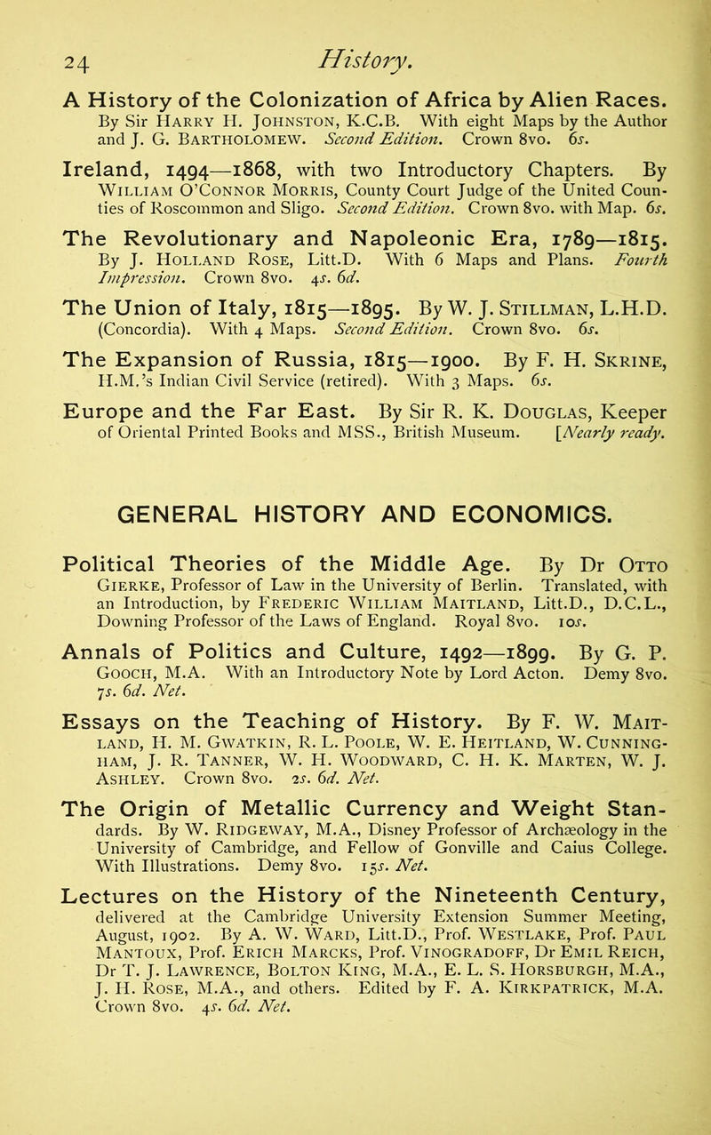 A History of the Colonization of Africa by Alien Races. By Sir Harry H. Johnston, K.C.B. With eight Maps by the Author and J. G. Bartholomew. Second Edition. Crown 8vo. 6j. Ireland, 1494—1868, with two Introductory Chapters. By William O’Connor Morris, County Court Judge of the United Coun- ties of Roscommon and Sligo. Second Edition. Crown 8vo. with Map. 6s. The Revolutionary and Napoleonic Era, 1789—1815. By J. Holland Rose, Litt.D. With 6 Maps and Plans. Fourth Impression. Crown 8vo. 4s. 6d. The Union of Italy, 1815—1895. By W. J. Stillman, L.H.D. (Concordia). With 4 Maps. Second Edition. Crown 8vo. 6s. The Expansion of Russia, 1815—1900. By F. H. Skrine, H.M.’s Indian Civil Service (retired). With 3 Maps. 6s. Europe and the Far East. By Sir R. K. Douglas, Keeper of Oriental Printed Books and MSS., British Museum. [A^earpy ready. GENERAL HISTORY AND ECONOMICS. Political Theories of the Middle Age. By Dr Otto Gierke, Professor of Law in the University of Berlin. Translated, with an Introduction, by Frederic William Maitland, Litt.D,, D.C.L., Downing Professor of the Laws of England. Royal 8vo. ioj. Annals of Politics and Culture, 1492—1899. By G. P. Gooch, M.A. With an Introductory Note by Lord Acton. Demy 8vo. *]s. 6d. Net. Essays on the Teaching of History. By F. W. Mait- land, H. M. Gwatkin, R. L. Poole, W. E. Heitland, W. Cunning- ham, J. R. Tanner, W. H. Woodward, C. H. K. Marten, W. J. Ashley. Crown 8vo. i.s. 6d. Net. The Origin of Metallic Currency and Weight Stan- dards. By W. Ridgeway, M.A., Disney Professor of Archaeology in the University of Cambridge, and Fellow of Gonville and Caius College. With Illustrations. Demy 8vo. 15^. Net. Lectures on the History of the Nineteenth Century, delivered at the Cambridge University Extension Summer Meeting, August, 1902. By A. W. Ward, Litt.D., Prof. Westlake, Prof. Paul Mantoux, Prof. Erich Marcks, Prof. Vinogradoff, Dr Emil Reich, Dr T. J. Lawrence, Bolton King, M.A., E. L. S. Horsburgh, M.A., J. H. Rose, M.A., and others. Edited by F. A. Kirkpatrick, M.A. Crown 8vo. 45-. 6d. Net.