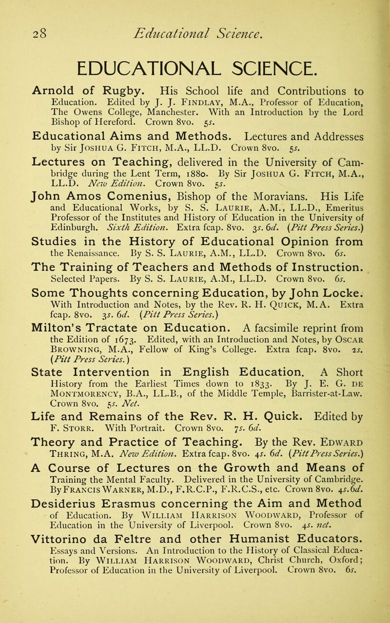 EDUCATIONAL SCIENCE. Arnold of Rugby. His School life and Contributions to Education. Edited by J. J. Findlay, M.A., Professor of Education, The Owens College, Manchester. With an Introduction by the Lord Bishop of Hereford. Crown 8vo. ^s. Educational Aims and Methods. Lectures and Addresses by Sir Joshua G. Fitch, M.A., LL.D. Crown 8vo. 5^. Lectures on Teaching, delivered in the University of Cam- bridge during the Lent Term, 1880. By Sir Joshua G. Fitch, M.A., LL.D. Nevj Edition. Crown 8vo. 5^. John Amos Comenius, Bishop of the Moravians. His Life and Educational Works, by S. S. Laurie, A.M., LL.D., Emeritus Professor of the Institutes and History of Education in the University of Edinburgh. Sixth Edition. Extra fcap. 8vo. 3J. 6d. {Pitt Press Series.) Studies in the History of Educational Opinion from the Renaissance. By S. S. Laurie, A.M., LL.D. Crown 8vo. 6s. The Training of Teachers and Methods of Instruction. Selected Papers. By S. S. Laurie, A.M., LL.D. Crown 8vo. 6s. Some Thoughts concerning Education, by John Locke. With Introduction and Notes, by the Rev. R. H. Quick, M.A. Extra fcap. 8VO. 3.y. 6d. {Pitt Press Series.) Milton’s Tractate on Education. A facsimile reprint from the Edition of 1673. Edited, with an Introduction and Notes, by Oscar Browning, M.A., Fellow of King’s College. Extra fcap. 8vo. is. {Pitt Press Series.) State Intervention in English Education. A Short History from the Earliest Times down to 1833. By J. E. G. de Montmorency, B.A., LL.B., of the Middle Temple, Barrister-at-Law. Crown 8vo. ^s. Net. Life and Remains of the Rev. R. H. Quick. Edited by F. Storr. With Portrait. Crown 8vo. ^s. 6d. Theory and Practice of Teaching. By the Rev. Edward Thring, M.A. New Edition. Extra fcap. 8vo. is^s. 6d. {Pitt Press Series.) A Course of Lectures on the Growth and Means of Training the Mental Faculty. Delivered in the University of Cambridge. By Francis Warner, M.D., F.R.C.P., F.R.C.S., etc. Crown 8vo. ^s.6d. Desiderius Erasmus concerning the Aim and Method of Education. By William Harrison Woodward, Professor of Education in the University of Liverpool. Crown 8vo. 4^. net. Vittorino da Feltre and other Humanist Educators. Essays and Versions. An Introduction to the History of Classical Educa- tion. By William Harrison Woodward, Christ Church, Oxford; Professor of Education in the University of Liverpool. Crown 8vo. 6s.