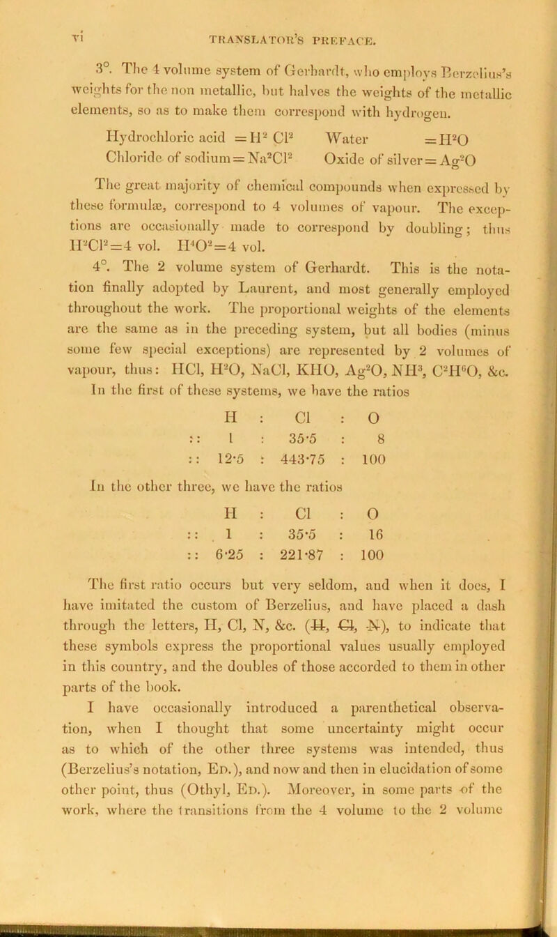 3°. The 4 volume system of Gerhardt, who employs Berzelius’s weights for the non metallic, hut halves the weights of the metallic elements, so as to make them correspond with hydrogen. Hydrochloric acid =112 pi2 Water =II20 Chloride of sodium = Na2Cl2 Oxide of silver = Ao-20 O The great majority of chemical compounds when expressed by these formulae, correspond to 4 volumes of vapour. The excep- tions are occasionally made to correspond by doubling; thus H2C12=4 vol. H<02=4 vol. 4°. The 2 volume system of Gerhardt. This is the nota- tion finally adopted by Laurent, and most generally employed throughout the work. The proportional weights of the elements arc the same as in the preceding system, but all bodies (minus some few special exceptions) are represented by 2 volumes of vapour, thus: HC1, H20, NaCl, KUO, Ag20, NH3, C2H°0, &c. In the first of these systems, we have the ratios H Cl : 0 l 35'5 : 8 :: 12-5 443-75 : 100 In the other three, wc have the ratios II Cl : 0 :: 1 35-5 : 16 :: 6-25 221-87 : 100 The first ratio occurs but very seldom, and when it does, I have imitated the custom of Berzelius, and have placed a dash through the letters, II, Cl, N, &c. (44-, O, -N-), to indicate that these symbols express the proportional values usually employed in this country, and the doubles of those accorded to them in other parts of the book. I have occasionally introduced a parenthetical observa- tion, when I thought that some uncertainty might occur as to which of the other three systems was intended, thus (Berzelius’s notation, Ed.), and nowand then in elucidation of some other point, thus (Othyl, Ed.). Moreover, in some parts -of the work, where the transitions from the 4 volume to the 2 volume