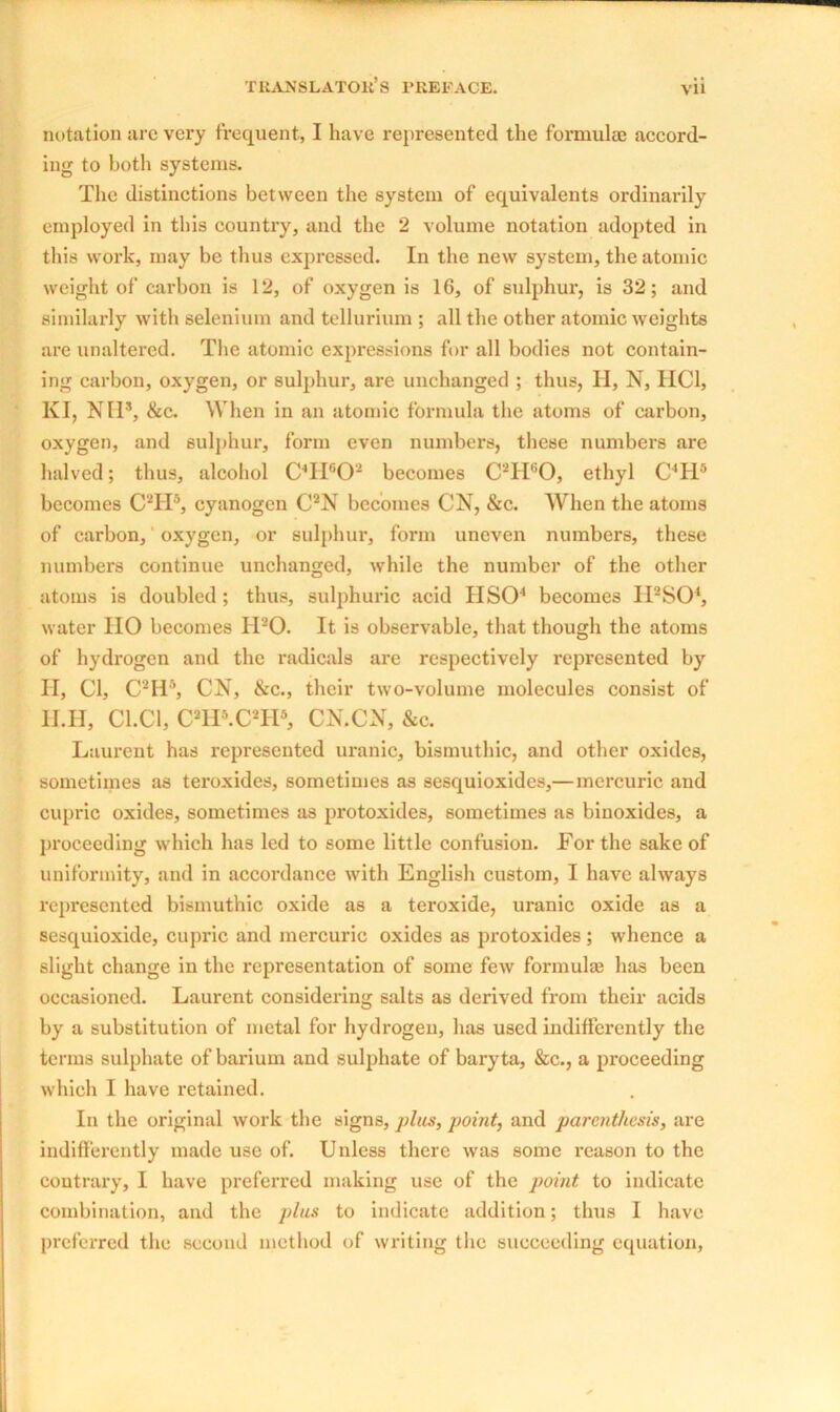 notation arc very frequent, I have represented the formulae accord- ing to both systems. The distinctions between the system of equivalents ordinarily employed in this country, and the 2 volume notation adopted in this work, may be thus expressed. In the new system, the atomic weight of carbon is 12, of oxygen is 1G, of sulphur, is 32; and similarly with selenium and tellurium ; all the other atomic weights are unaltered. The atomic expressions for all bodies not contain- ing carbon, oxygen, or sulphur, are unchanged ; thus, H, N, HC1, KI, NH*, &c. When in an atomic formula the atoms of carbon, oxygen, and sulphur, form even numbers, these numbers are halved; thus, alcohol C4H602 becomes C2H60, ethyl C4H5 becomes C2TI6, cyanogen C2N becomes CN, &c. When the atoms of carbon, oxygen, or sulphur, form uneven numbers, these numbers continue unchanged, while the number of the other atoms is doubled ; thus, sulphuric acid HSO4 becomes II2S04, water IIO becomes IPO. It is observable, that though the atoms of hydrogen and the radicals are respectively represented by H, Cl, C2H5, CN, &c., their two-volume molecules consist of H.H, C1.C1, C21P.C2IP, CN.CN, &c. Laurent has represented uranic, bismuthic, and other oxides, sometimes as teroxides, sometimes as sesquioxides,— mercuric and cupric oxides, sometimes as protoxides, sometimes as binoxides, a proceeding which has led to some little confusion. For the sake of uniformity, and in accordance with English custom, I have always represented bismuthic oxide as a teroxide, uranic oxide as a sesquioxide, cupric and mercuric oxides as protoxides ; whence a slight change in the representation of some few formulae has been occasioned. Laurent considering salts as derived from their acids by a substitution of metal for hydrogen, has used indifferently the terms sulphate of barium and sulphate of baryta, &c., a proceeding which I have retained. In the original work the signs, plus, point, and parenthesis, are indifferently made use of. Unless there was some reason to the contrary, I have preferred making use of the point to indicate combination, and the plus to indicate addition; thus I have preferred the second method of writing the succeeding equation,