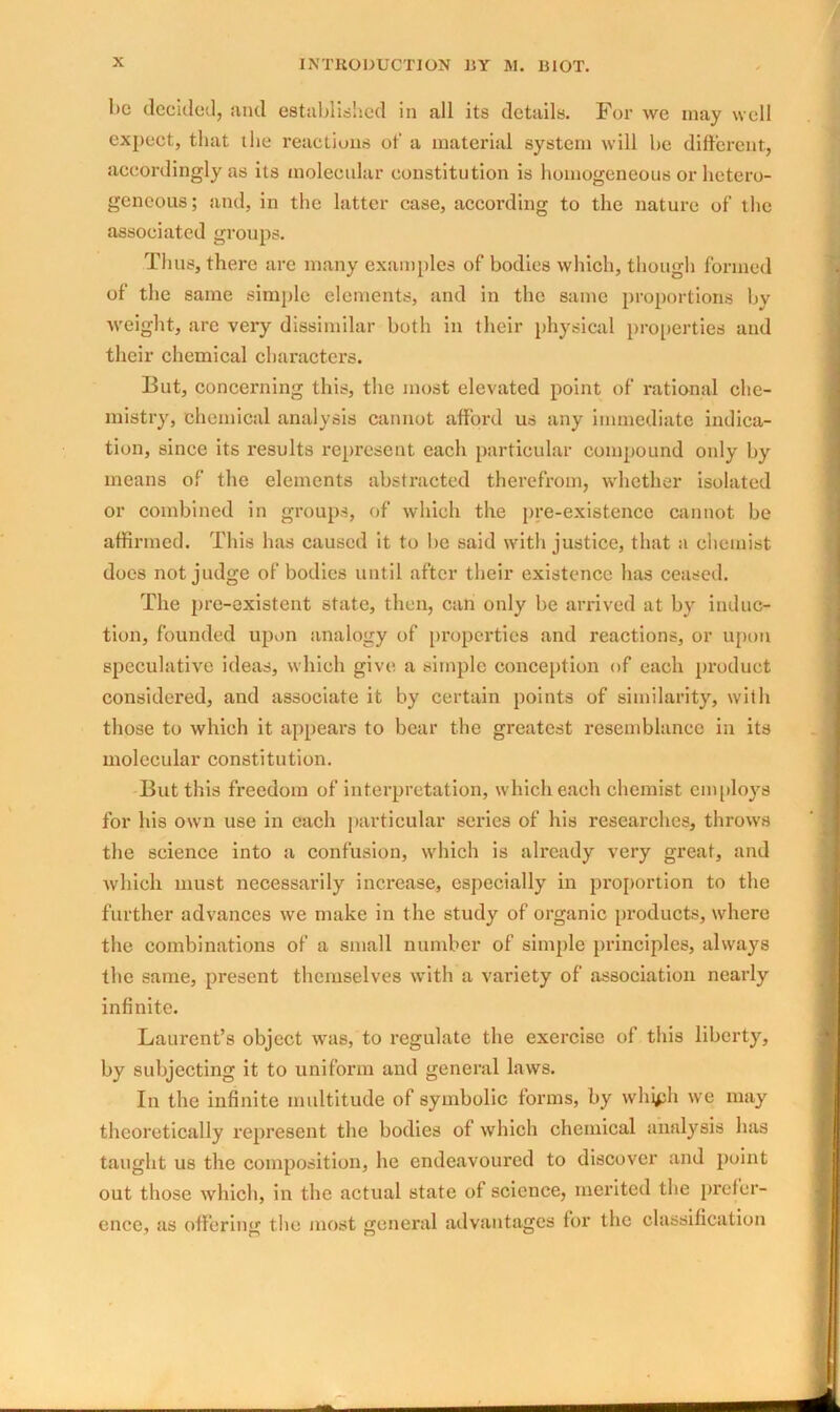 be decided, and established in all its details. For we may well expect, that the reactions of a material system will be different, accordingly as its molecular constitution is homogeneous or hetero- geneous; and, in the latter case, according to the nature of the associated groups. Thus, there are many examples of bodies which, though formed of the same simple elements, and in the same proportions by weight, are very dissimilar both in their physical properties and their chemical characters. But, concerning this, the most elevated point of rational che- mistry, chemical analysis cannot afford us any immediate indica- tion, since its results represent each particular compound only by means of the elements abstracted therefrom, whether isolated or combined in groups, of which the pre-existence cannot be affirmed. This has caused it to be said with justice, that a chemist does not judge of bodies until after their existence has ceased. The pre-existent state, then, can only be arrived at by induc- tion, founded upon analogy of properties and reactions, or upon speculative ideas, which give a simple conception of each product considered, and associate it by certain points of similarity, with those to which it appears to bear the greatest resemblance in its molecular constitution. But this freedom of interpretation, which each chemist employs for his own use in each particular series of his researches, throws the science into a confusion, which is already very great, and which must necessarily increase, especially in proportion to the further advances we make in the study of organic products, where the combinations of a small number of simple principles, always the same, present themselves with a variety of association nearly infinite. Laurent’s object was, to regulate the exercise of this liberty, by subjecting it to uniform and general laws. In the infinite multitude of symbolic forms, by whipli we may theoretically represent the bodies of which chemical analysis has taught us the composition, he endeavoured to discover and point out those which, in the actual state of science, merited the prefer- ence, as offering the most general advantages for the classification