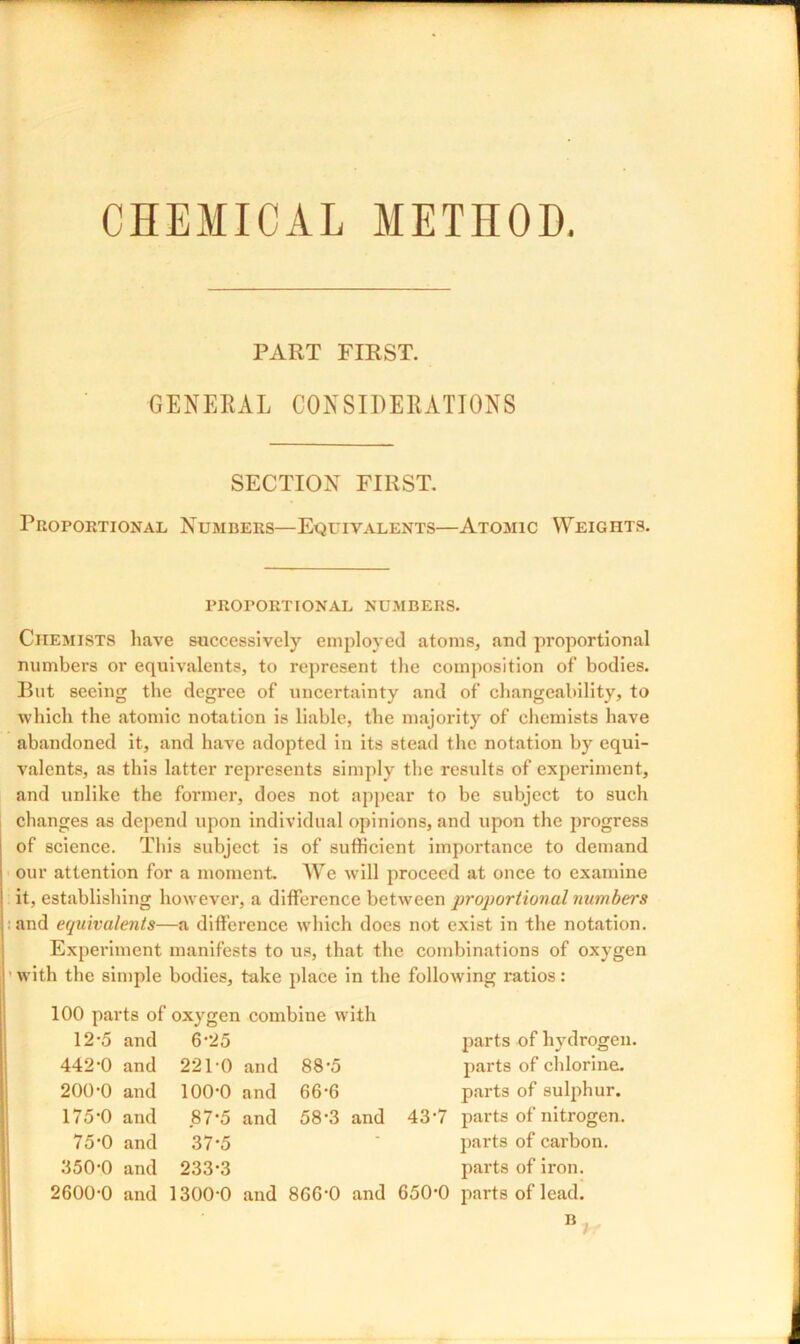 CHEMICAL METHOD. PART FIRST. GENERAL CONSIDERATIONS SECTION FIRST. Proportional Numbers—Equivalents—Atomic Weights. PROPORTIONAL NUMBERS. Chemists have successively employed atoms, and proportional numbers or equivalents, to represent the composition of bodies. But seeing the degree of uncertainty and of changeability, to which the atomic notation is liable, the majority of chemists have abandoned it, and have adopted in its stead the notation by equi- valents, as this latter represents simply the results of experiment, and unlike the former, does not appear to be subject to such changes as depend upon individual opinions, and upon the progress of science. This subject is of sufficient importance to demand our attention for a moment. We will proceed at once to examine it, establishing however, a difference between proportional numbers and equivalents—a difference which does not exist in the notation. Experiment manifests to us, that the combinations of oxygen with the simple bodies, take place in the following ratios: 100 parts of oxygen combine with 12-5 and 6-25 442-0 and 22l'O and 88-5 200-0 and 100-0 and 66-6 175-0 and .87-5 and 58-3 and 75-0 and 37*5 350-0 and 233*3 2600-0 and 1300-0 and 8G6-0 and parts of hydrogen, parts of chlorine, parts of sulphur. 43-7 parts of nitrogen, parts of carbon, parts of iron. 650-0 parts of lead.