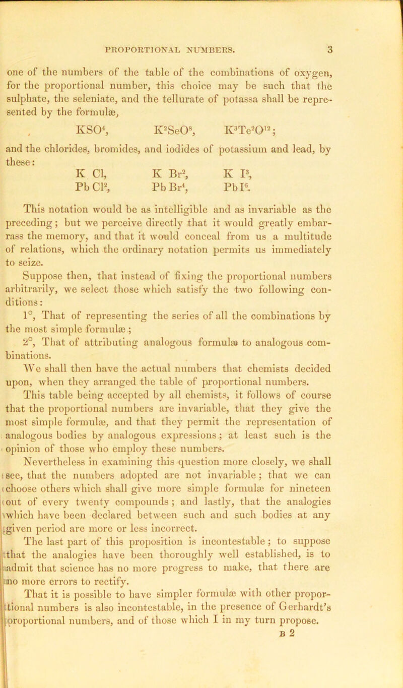 one of the numbers of the table of the combinations of oxygen, for the proportional number, this choice may be such that the sulphate, the seleniate, and the tellurate of potassa shall be repre- sented by the formulae, KSO4, K2Se08, K?Te2012; and the chlorides, bromides, and iodides of potassium and lead, by these: K Cl, K Br2, K I3, PbCl2, Pb Br4, Pbl6. This notation would be as intelligible and as invariable as the preceding; but wre perceive directly that it would greatly embar- rass the memory, and that it would conceal from us a multitude of relations, which the ordinary notation permits us immediately to seize. Suppose then, that instead of fixing the proportional numbers arbitrarily, we select those which satisfy the two following con- ditions : 1°, That of representing the series of all the combinations by the most simple formula}; 2°, That of attributing analogous formulas to analogous com- binations. AVe shall then have the actual numbers that chemists decided upon, when they arranged the table of proportional numbers. This table being accepted by all chemists, it follows of course that the px-oportional numbers are invariable, that they give the most simple formulas, and that they permit the representation of analogous bodies by analogous expressions; at least such is the opinion of those who employ these numbers. Nevertheless in examining this question more closely, we shall ; see, that the numbers adopted are not invariable; that we can (choose others which shall give nxox’e simple forixxulax for nineteexx out of every twenty coixipounds ; and lastly, that the analogies \ which have been declaimed between such and such bodies at any .given period are xxiore or less incorrect. The last part of this pi’oposition is incontestable ; to sxxppose tthat the analogies have been thoroughly well established, is to ndmit that science has no more progress to make, that there are no more errors to rectify. That it is possible to have simpler formula} with other propor- tional nuxxxbers is also incontestable, iix the preseixee of Gerhardt's proportional numbers, and of those which I in my turn propose. B 2