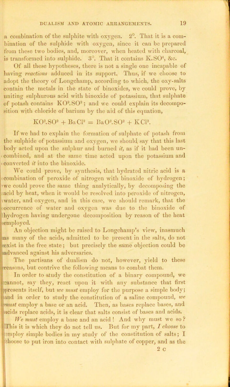 a combination of the sulphite with oxygen. 2°. That it is a com- bination of the sulphide with oxygen, since it can be prepared from these two bodies, and, moreover, when heated with charcoal, is transformed into sulphide. 3°. That it contains lv.SO4, &c. Of all these hypotheses, there is not a single one incapable of having reactions adduced in its support. Thus, if we choose to adopt the theory of Longchamp, according to which, the oxy-salts contain the metals in the state of binoxides, we could prove, by uniting sulphurous acid with binoxide of potassium, that sulphate of potash contains Iv02.S02; and we could explain its decompo- sition with chloride of barium by the aid of this erpiation, K02.S02 + BaCl2 = Ba02.S02 + KCl2. If we had to explain the formation of sulphate of potash from the sulphide of potassium and oxygen, we should, say that this last body acted upon the sulphur and burned it, as if it had been un- ■ combined, and at the same time acted upon the potassium and i converted it into the binoxide. We could prove, by synthesis, that hydrated nitric acid is a (Combination of peroxide of nitrogen with binoxide of hydrogen; ’we could prove the same thing analytically, by decomposing the ;acid by heat, -when it would be resolved into peroxide of nitrogen, \water, and oxygon, and in this case, we should remark, that the occurrence of water and oxygen was due to the binoxide of hydrogen having undergone decomposition by reason of the heat (employed. An objection might be raised to Longchamp’s view, inasmuch :as many of the acids, admitted to be present in the salts, do not (exist in the free state; but precisely the same objection could be advanced against his adversaries. The partisans of dualism do not, however, yield to these •reasons, but contrive the following means to combat them. In order to study the constitution of a binary compound, we cannot, say they, react upon it with any substance that first presents itself, but we must employ for the purpose a simple body; md in order to study the constitution of a saline compound, ice must employ a base or an acid. Then, as bases replace bases, and acids replace acids, it is clear that salts consist of bases and acids. We must employ a base and an acid ! And why must we so ? This it is which they do not tell us. But for my part, I choose to 3mploy simple bodies in my study of the constitution of salts; I khoose to put iron into contact with sulphate of copper, and as the 2 c
