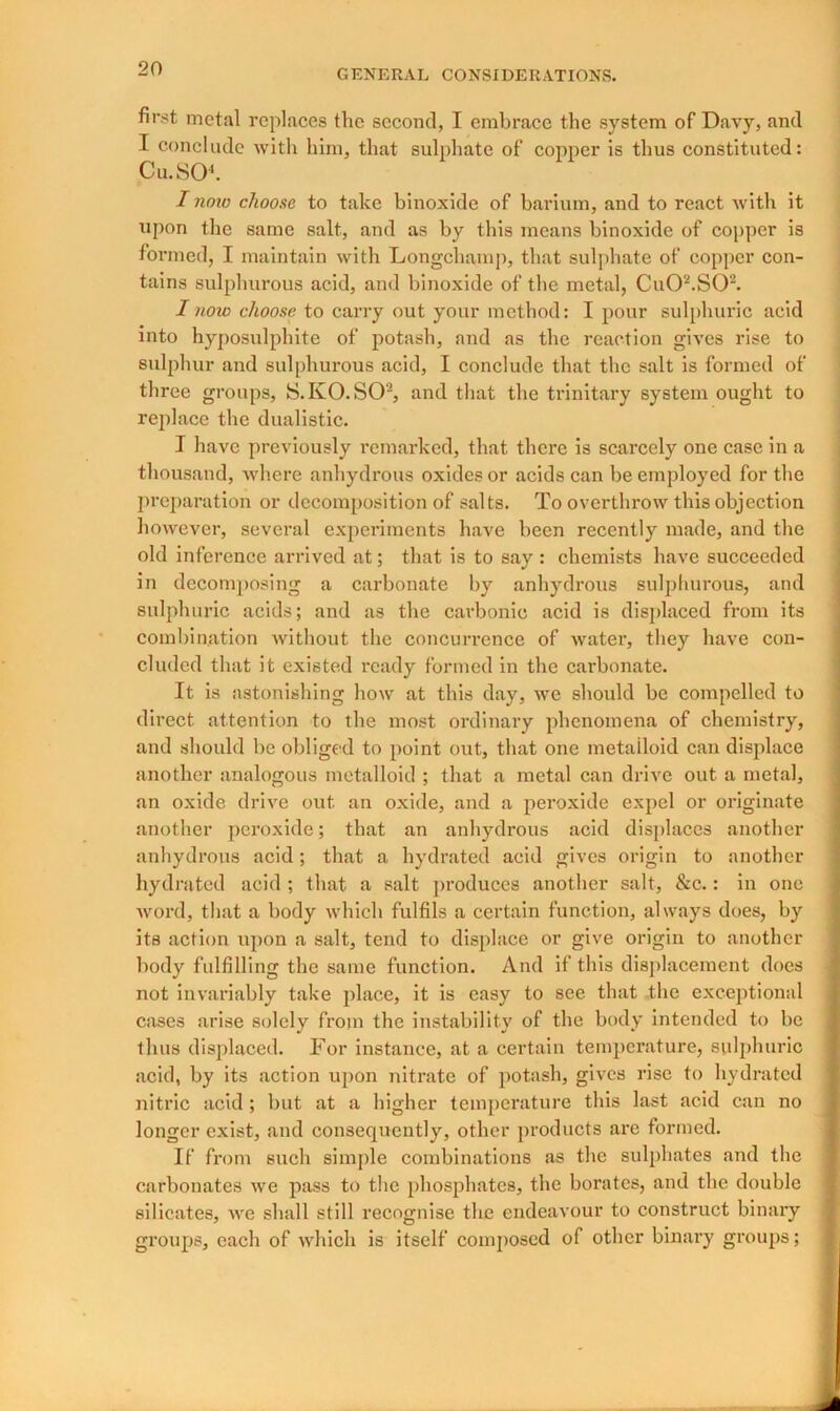 first metal replaces the second, I embrace the system of Davy, and I conclude with him, that sulphate of copper is thus constituted: Cu.S0‘. I now choose to take binoxide of barium, and to react with it upon the same salt, and as by this means binoxide of copper is formed, I maintain with Longchamp, that sulphate of copper con- tains sulphurous acid, and binoxide of the metal, Cu02.S02. I now choose to carry out your method: I pour sulphuric acid into hyposulphite of potash, and as the reaction gives rise to sulphur and sulphurous acid, I conclude that the salt is formed of three groups, S.KO.SO2, and that the trinitary system ought to replace the dualistic. I have previously remarked, that there is scarcely one case in a thousand, where anhydrous oxides or acids can be employed for the preparation or decomposition of salts. To overthrow this objection however, several experiments have been recently made, and the old inference arrived at; that is to say : chemists have succeeded in decomposing a carbonate by anhydrous sulphurous, and sulphuric acids; and as the carbonic acid is displaced from its combination without the concurrence of water, they have con- cluded that it existed ready formed in the carbonate. It is astonishing how at this day, we should be compelled to direct attention to the most ordinary phenomena of chemistry, and should be obliged to point out, that one metalloid can displace another analogous metalloid ; that a metal can drive out a metal, an oxide drive out an oxide, and a peroxide expel or originate another peroxide; that an anhydrous acid displaces another anhydrous acid ; that a hydrated acid gives origin to another hydrated acid ; that a salt produces another salt, &c.: in one word, that a body which fulfils a certain function, always does, by its action upon a salt, tend to displace or give origin to another body fulfilling the same function. And if this displacement does not invariably take place, it is easy to see that the exceptional cases arise solely from the instability of the body intended to be thus displaced. For instance, at a certain temperature, sulphuric acid, by its action upon nitrate of potash, gives rise to hydrated nitric acid; but at a higher temperature this last acid can no longer exist, and consequently, other products are formed. If from such simple combinations as the sulphates and the carbonates we pass to the phosphates, the borates, and the double silicates, we shall still recognise the endeavour to construct binary groups, each of which is itself composed of other binary groups;