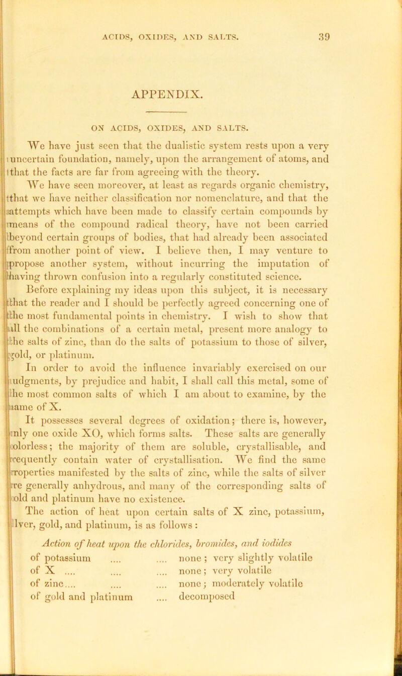 APPENDIX. ON ACIDS, OXIDES, AND SALTS. We have just seen that the dualistic system rests upon a very 1 uncertain foundation, namely, upon the arrangement of atoms, and 1 that the facts are far from agreeing with the theory. We have seen moreover, at least as regards organic chemistry, tthat we have neither classification nor nomenclature, and that the ^attempts which have been made to classify certain compounds by imeans of the compound radical theory, have not been carried beyond certain groups of bodies, that had already been associated from another point of view. I believe then, I may venture to propose another system, without incurring the imputation of having thrown confusion into a regularly constituted science. Before explaining my ideas upon this subject, it is necessary [that the reader and I should be perfectly agreed concerning one of tthe most fundamental points in chemistry. I wish to show that all the combinations of a certain metal, present more analogy to bhe salts of zinc, than do the salts of potassium to those of silver, gold, or platinum. In order to avoid the influence invariably exercised on our ludgments, by prejudice and habit, I shall call this metal, some of he most common salts of which I am about to examine, by the name of X. It possesses several degrees of oxidation; there is, however, rnly one oxide XO, which forms salts. These salts are generally colorless; the majority of them are soluble, crystallisable, and frequently contain water of crystallisation. We find the same rroperties manifested by the salts of zinc, while the salts of silver ire generally anhydrous, and many of the corresponding salts of old and platinum have no existence. The action of heat upon certain salts of X zinc, potassium, lver, gold, and platinum, is as follows : Action of heat upon the chlorides, bromides, and iodides of potassium none ; very slightly volatile of X .... none; very volatile of zinc.... none; moderately volatile of gold and platinum .... decomposed