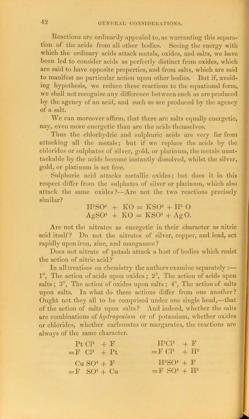 Reactions are ordinarily appealed to, as warranting this separa- tion of the acids from all other bodies. Seeing the energy with which the ordinary acids attack metals, oxides, and salts, we have been led to consider acids as perfectly distinct from oxides, which are said to have opposite properties, and from salts, which are said to manifest no particular action upon other bodies. But if, avoid- ing hypothesis, we reduce these reactions to the equational form, we shall not recognise any difference between such as are produced by the agency of an acid, and such as are produced by the agency of a salt. We can moreover affirm, that there are salts equally energetic, nay, even more energetic than are the acids themselves. Thus the chlorhydric and sulphuric acids are very far from attacking all the metals; but if we replace the acids by the chlorides or sulphates of silver, gold, or platinum, the metals unat- tackable by the acids become instantly dissolved, whilst the silver, gold, or platinum is set free. Sulphuric acid attacks metallic oxides; but does it in this respect differ from the sulphates of silver or platinum, which also attack the same oxides ?—Are not the two reactions precisely similar? IPSO4 + KO = KSO4 + II2 O AgSO4 + KO = KSO4 + Ag O. Are not the nitrates as energetic in their character as nitric acid itself? Do not the nitrates of silver, copper, and lead, act rapidly upon iron, zinc, and manganese? Docs not nitrate of potash attack a host of bodies which resist the action of nitric acid ? In all treatises on chemistry the authors examine separately :— 1°, The action of acids upon oxides ; 2°, The action of acids upon salts ; 3°, The action of oxides upon salts ; 4°, The action of salts upon salts. In what do these actions differ from one another? Ought not they all to be comprised under one single head,—that of the action of salts upon salts? And indeed, whether the salts are combinations of kydrogenium or of potassium, whether oxides or chlorides, whether carbonates or margarates, the reactions arc always of the same character. Pt Cl2 + F = F Cl2 + Pt Cu SO4 + F = F SO4 + Cu IPC12 + F = F Cl2 + II2 IPSO4 + F =F SO4 + II2