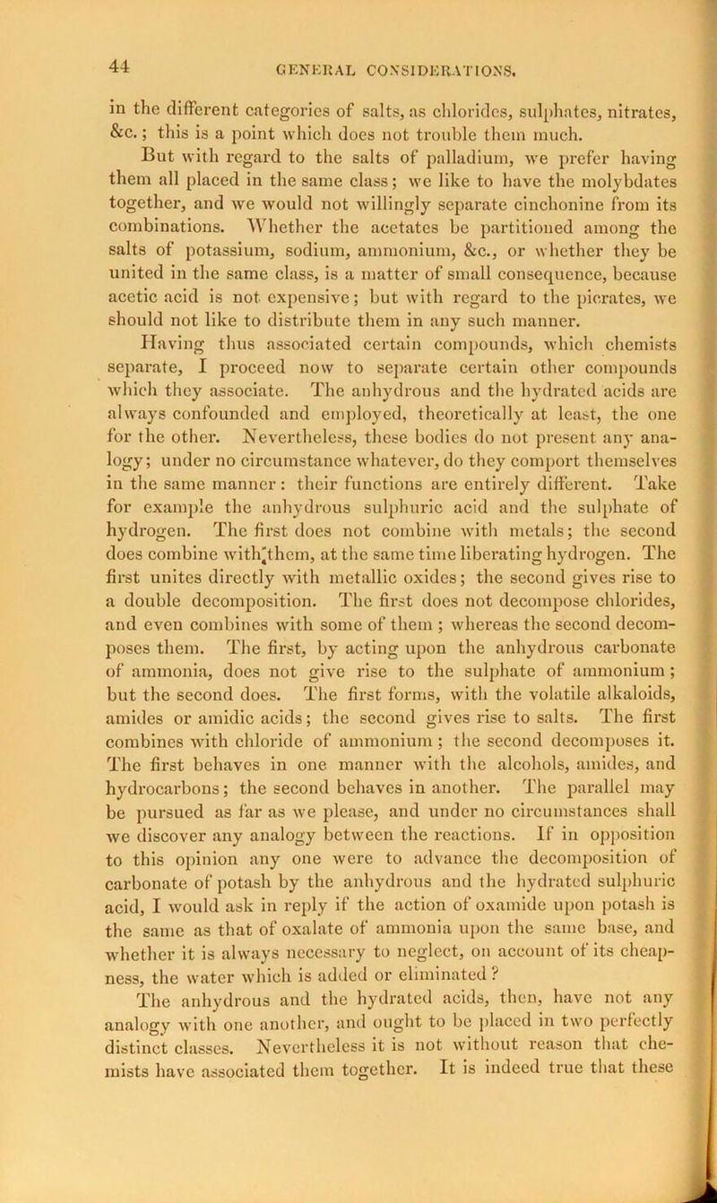 in the different categories of salts, as chlorides, sulphates, nitrates, &c.; this is a point which does not trouble them much. But with regard to the salts of palladium, we prefer having them all placed in the same class; we like to have the molybdates together, and we would not willingly separate cinchonine from its combinations. Whether the acetates be partitioned among the salts of potassium, sodium, ammonium, &c., or whether they be united in the same class, is a matter of small consecpience, because acetic acid is not expensive; but with regard to the piorates, we should not like to distribute them in any such manner. Having thus associated certain compounds, which chemists separate, I proceed now to separate certain other compounds which they associate. The anhydrous and the hydrated acids are always confounded and employed, theoretically at least, the one for the other. Nevertheless, these bodies do not present any ana- logy; under no circumstance whatever, do they comport themselves in the same manner: their functions are entirely different. Take for example the anhydrous sulphuric acid and the sulphate of hydrogen. The first does not combine with metals; the second does combine with'them, at the same time liberating hydrogen. The first unites directly with metallic oxides; the second gives rise to a double decomposition. The first does not decompose chlorides, and even combines with some of them ; whereas the second decom- poses them. The first, by acting upon the anhydrous carbonate of ammonia, does not give rise to the sulphate of ammonium; but the second does. The first forms, with the volatile alkaloids, amides or amidic acids; the second gives rise to salts. The first combines with chloride of ammonium; the second decomposes it. The first behaves in one manner with the alcohols, amides, and hydrocarbons; the second behaves in another. The parallel may be pursued as far as we please, and under no circumstances shall we discover any analogy between the reactions. If in opposition to this opinion any one were to advance the decomposition of carbonate of potash by the anhydrous and the hydrated sulphuric acid, I would ask in reply if the action of oxamide upon potash is the same as that of oxalate of ammonia upon the same base, and whether it is always necessary to neglect, on account of its cheap- ness, the water which is added or eliminated ? The anhydrous and the hydrated acids, then, have not any analogy with one another, and ought to be placed in two perfectly distinct classes. Nevertheless it is not without reason that che- mists have associated them together. It is indeed true that these