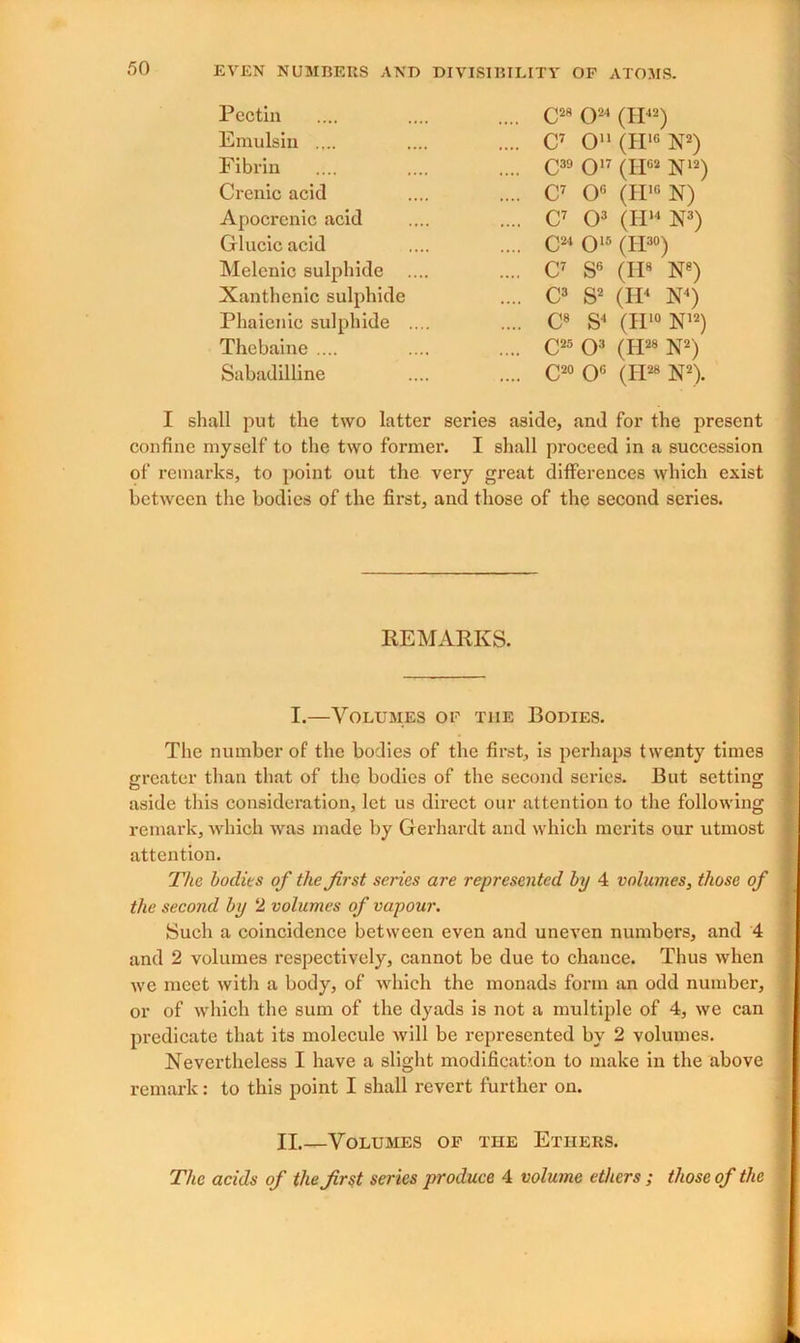 Pectin Emulsin .... Fibrin Crenic acid Apocrenic acid Glucic acid Melenic sulphide Xanthenic sulphide Phaienie sulphide Thebaine .... Sabadilline C2R O24 (IP2) C7 O11 (H16 N2) C39 O17 (II02 N12) ,. C7 0° (II10 N) .. C7 O3 (H14 X3) C24 O15 (II30) ,. C7 S6 (II8 N8) .. C3 S2 (H4 N4) .. C8 S4 (II10 N12) C25 O3 (Id28 N2) C20 0° (Id28 N2). I shall put the two latter series aside, and for the present confine myself to the two former. I shall proceed in a succession of remarks, to point out the very great differences which exist between the bodies of the first, and those of the second series. REMARKS. I.—Volumes of the Bodies. The number of the bodies of the first, is perhaps twenty times Greater than that of the bodies of the second series. But setting aside this consideration, let us direct our attention to the following remark, which was made by Gerhardt and which merits our utmost attention. The bodies of the first series are represented by 4 volumes, those of the second by 2 volumes of vapour. Such a coincidence between even and uneven numbers, and 4 and 2 volumes respectively, cannot be due to chance. Thus when we meet with a body, of which the monads form an odd number, or of which the sum of the dyads is not a multiple of 4, we can predicate that its molecule will be represented by 2 volumes. Nevertheless I have a slight modification to make in the above remark: to this point I shall revert further on. II.—Volumes of the Ethers. The acids of the first series produce 4 volume ethers ; those of the