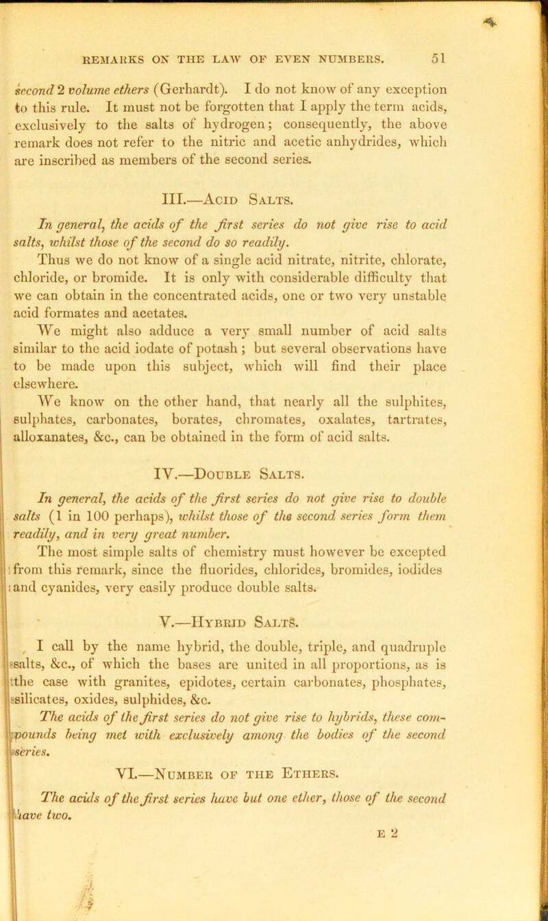 second 2 volume ethers (Gerhardt). I do not know of any exception to this rule. It must not be forgotten that I apply the term acids, exclusively to the salts of hydrogen; consequently, the above remark does not refer to the nitric and acetic anhydrides, which are inscribed as members of the second series. III.—Acid Salts. In general, the acids of the first series do not give rise to acid salts, whilst those of the second do so readily. Thus we do not know of a single acid nitrate, nitrite, chlorate, chloride, or bromide. It is only with considerable difficulty that we can obtain in the concentrated acids, one or two very unstable acid formates and acetates. We might also adduce a very small number of acid salts similar to the acid iodate of potash ; but several observations have to be made upon this subject, which will find their place elsewhere. We know on the other hand, that nearly all the sulphites, sulphates, carbonates, borates, chromates, oxalates, tartrates, alloxanates, &c., can be obtained in the form of acid salts. IV. —Double Salts. In general, the acids of the first series do not give rise to double salts (1 in 100 perhaps), whilst those of the second series form them readily, and in very great number. The most simple salts of chemistry must however be excepted from this remark, since the fluorides, chlorides, bromides, iodides ;and cyanides, very easily produce double salts. V. —Hybrid SaltS. I call by the name hybrid, the double, triple, and quadruple -salts, &c., of which the bases are united in all proportions, as is tthe case with granites, epidotes, certain carbonates, phosphates, ^silicates, oxides, sulphides, &c. The acids of the first series do not give rise to hybrids, these com- ■munds being met with exclusively among the bodies of the second «series. VI.—Number of the Ethers. The acu/s of the first scries have but one ether, those of the second have two. E 2