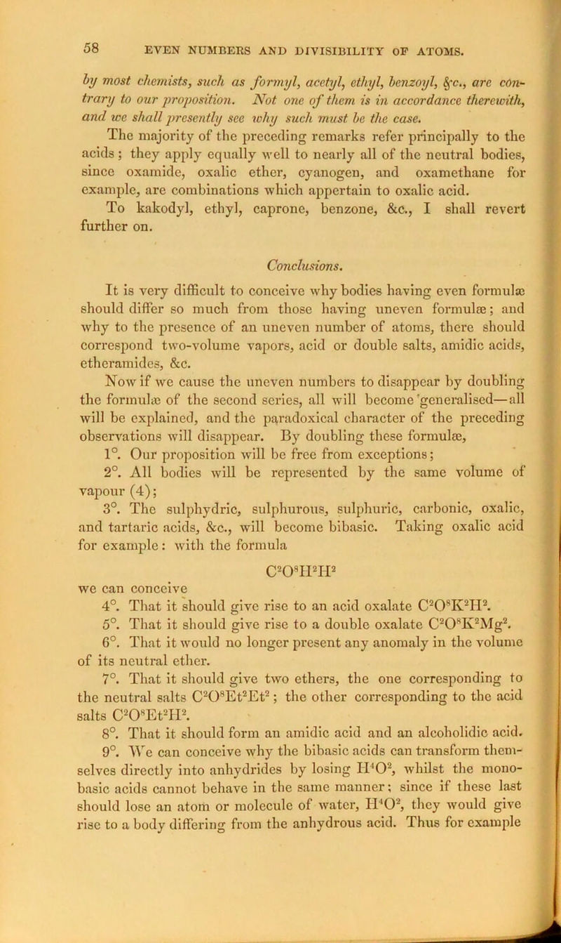 by most chemists, such as formyl, acetyl, ethyl, benzoyl, Sfc., are con- trary to our proposition. Not one of them is in accordance therewith, and we shall presently see why such must be the case. The majority of the preceding remarks refer principally to the acids ; they apply equally well to nearly all of the neutral bodies, since oxamide, oxalic ether, cyanogen, and oxamethane for example, are combinations which appertain to oxalic acid. To kakodyl, ethyl, caprone, benzone, &c., I shall revert further on. Conclusions. It is very difficult to conceive why bodies having even formulas should differ so much from those having uneven formulte; and why to the presence of an uneven number of atoms, there should correspond two-volume vapors, acid or double salts, amidic acids, ethcramidcs, &c. Now if we cause the uneven numbers to disappear by doubling the formulae of the second series, all will become'generalised—all will be explained, and the paradoxical character of the preceding observations will disappear. By doubling these formulae, 1°. Our proposition will be free from exceptions; 2°. All bodies will be represented by the same volume of vapour (4); 3°. The sulphydric, sulphurous, sulphuric, carbonic, oxalic, and tartaric acids, &c., will become bibasic. Taking oxalic acid for example : with the formula C208H2H2 we can conceive 4°. That it should give rise to an acid oxalate C20RK2II2. 5°. That it should give rise to a double oxalate C20RK2Mg2. 6°. That it would no longer present any anomaly in the volume of its neutral ether. 7°. That it should give two ethers, the one corresponding to the neutral salts C208Et2Et2; the other corresponding to the acid salts C20REt2fI2. 8°. That it should form an amidic acid and an alcoholidic acid. 9°. \\re can conceive why the bibasic acids can transform them- selves directly into anhydrides by losing H402, whilst the mono- basic acids cannot behave in the same manner; since if these last should lose an atom or molecule of water, ITO2, they would give rise to a body differing from the anhydrous acid. Thus for example