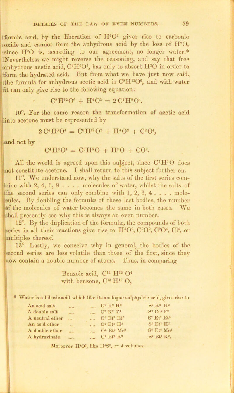 I formic acid, by the liberation of II'O2 gives rise to carbonic (Oxide and cannot form the anhydrous acid by the loss of H20, •since H20 is, according to our agreement, no longer water.* ] Nevertheless we might reverse the reasoning, and say that free «anhydrous acetic acid, C4H603, has only to absorb H20 in order to tform the hydrated acid. But from what we have just now said, rthe formula for anhydrous acetic acid is C8H1206, and with water iit can only give rise to the following equation: 10°. For the same reason the transformation of acetic acid All the world is agreed upon this subject, since C3Hr,0 does mot constitute acetone. I shall return to this subject further on. 11°. We understand now, why the salts of the first series com- i line with 2, 4, 6, 8 ... . molecules of water, whilst the salts of he second series can only combine with 1, 2, 3, 4 . . . . mole- cules. By doubling the formulae of these last bodies, the number fbf the molecules of water becomes the same in both cases. We shall presently see why this is always an even number. 12°. By the duplication of the formulae, the compounds of both Keries in all their reactions give rise to IPO2, C202, C204, Cl4, or multiples thereof. 13°. Lastly, we conceive why in general, the bodies of the second series are less volatile than those of the first, since they now contain a double number of atoms. Thus, in comparing C8H1206 + II'O2 = 2 C4H804. iinto acetone must be represented by 2 C4PI8O' = C6II,202 + IPO2 + C204 aand not by C4 H804 = C3Hr,0 + IPO + CO2. Benzoic acid, C14 IP2 O4 with benzone, C13 II10 O, * Water is a bibasic acid which like its analogue sulphydric acid, gives rise to An acid salt A double salt O2 K2 H3 O2 K2 Z3 O2 Et2 Et3 O2 Et2 II2 02 Et3 Me3 03 Et3 K3 S2 K2 H3 52 Cu2 F3 53 Et2 Et3 S3 Et2 II2 S3 Et2 Me3 S2 Et3 K3. A neutral ether . An acid ether A double ether A hydrovinate Moreover IDO2, like IKS3, =r 4 volumes.