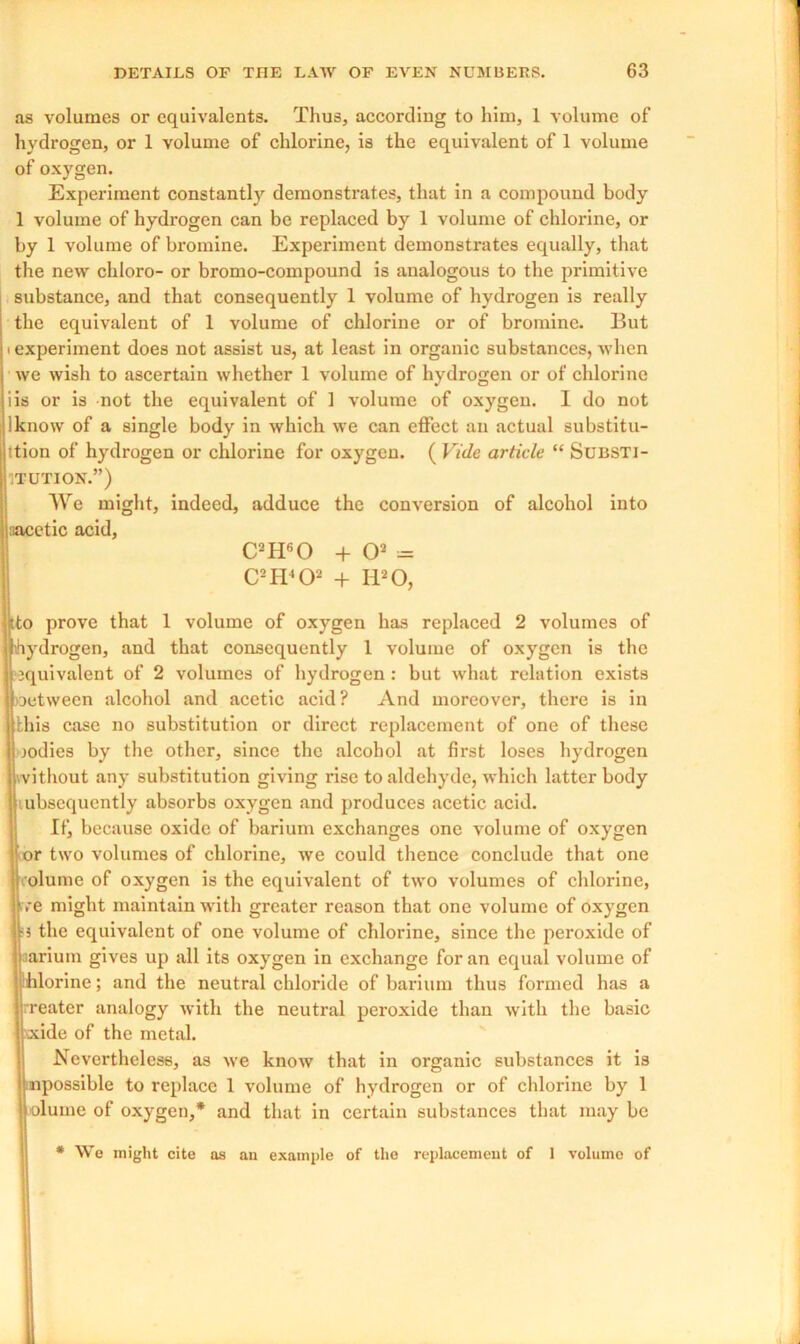 as volumes or equivalents. Thus, according to him, 1 volume of hydrogen, or 1 volume of chlorine, is the equivalent of 1 volume of oxygen. Experiment constantly demonstrates, that in a compound body 1 volume of hydrogen can be replaced by 1 volume of chlorine, or by 1 volume of bromine. Experiment demonstrates equally, that the new chloro- or bromo-compound is analogous to the primitive substance, and that consequently 1 volume of hydrogen is really the equivalent of 1 volume of chlorine or of bromine. But • experiment does not assist us, at least in organic substances, when we wish to ascertain whether 1 volume of hydrogen or of chlorine iis or is not the equivalent of 1 volume of oxygen. I do not iknow of a single body in which we can effect an actual substitu- tion of hydrogen or chlorine for oxygen. ( Vide article “ Substi- tution.”) We might, indeed, adduce the conversion of alcohol into aacetic acid, C2H60 + O2 = C2IT'02 + H20, Jto prove that 1 volume of oxygen has replaced 2 volumes of hydrogen, and that consequently 1 volume of oxygen is the equivalent of 2 volumes of hydrogen: but what relation exists oetween alcohol and acetic acid? And moreover, there is in this case no substitution or direct replacement of one of these oodies by the other, since the alcohol at first loses hydrogen without any substitution giving rise to aldehyde, which latter body ubscquently absorbs oxygen and produces acetic acid. If, because oxide of barium exchanges one volume of oxygen or two volumes of chlorine, we could thence conclude that one lolume of oxygen is the equivalent of two volumes of chlorine, ive might maintain with greater reason that one volume of oxygen ;3 the equivalent of one volume of chlorine, since the peroxide of aarium gives up all its oxygen in exchange for an equal volume of hlorine; and the neutral chloride of barium thus formed has a rreater analogy with the neutral peroxide than with the basic xide of the metal. Nevertheless, as we know that in organic substances it is npossible to replace 1 volume of hydrogen or of chlorine by 1 olume of oxygen,* and that in certain substances that may be * We might cite as an example of the replacement of 1 volume of