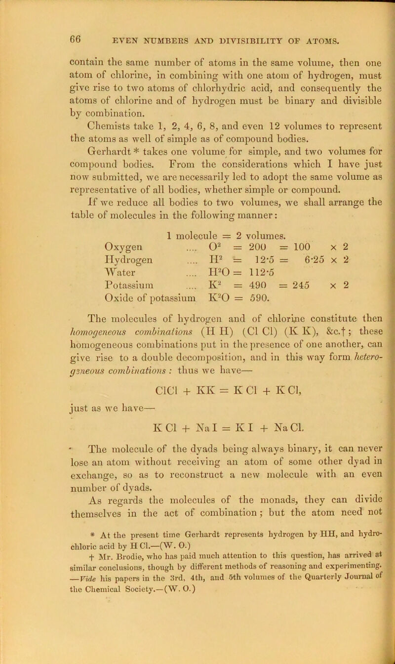 contain the same number of atoms in the same volume, then one atom of chlorine, in combining with one atom of hydrogen, must give rise to two atoms of chlorhydric acid, and consequently the atoms of chlorine and of hydrogen must be binary and divisible by combination. Chemists take 1, 2, 4, 6, 8, and even 12 volumes to represent the atoms as well of simple as of compound bodies. Gerhardt * takes one volume for simple, and two volumes for compound bodies. From the considerations which I have just now submitted, we are necessarily led to adopt the same volume as representative of all bodies, whether simple or compound. If we reduce all bodies to two volumes, we shall arrange the table of molecules in the following manner: 1 molecule = 2 volumes. Oxygen .... O2 = 20U = 100 x 2 Hydrogen .... IT2 = ]2*5 = 6-25 x 2 Water .... H20 = 112-5 Potassium .... K2 = 490 = 245 x 2 Oxide of potassium K20 = 590. The molecules of hydrogen and of chlorine constitute then liomoyencous combinations (H II) (Cl Cl) (lv K), &c.f; these homogeneous combinations put in the presence of one another, can give rise to a double decomposition, and in this way form hetero- < aeneous combinations : thus we have— C1C1 + KK = K Cl + K Cl, just as we have— K Cl + Na I = KI + Na Cl. ' The molecule of the dyads being always binary, it can never lose an atom without receiving an atom of some other dyad in exchange, so as to reconstruct a new molecule with an even number of dyads. As regards the molecules of the monads, they can divide themselves in the act of combination ; but the atom need not * At the present time Gerhardt represents hydrogen by HH, and hydro- chloric acid by H Cl.—(W. O.) f Mr. Brodie, who has paid much attention to this question, has arrived at similar conclusions, though by different methods of reasoning and experimenting. — Vide his papers in the 3rd, 4th, and -5th volumes of the Quarterly Journal of the Chemical Society.—(W. O.)