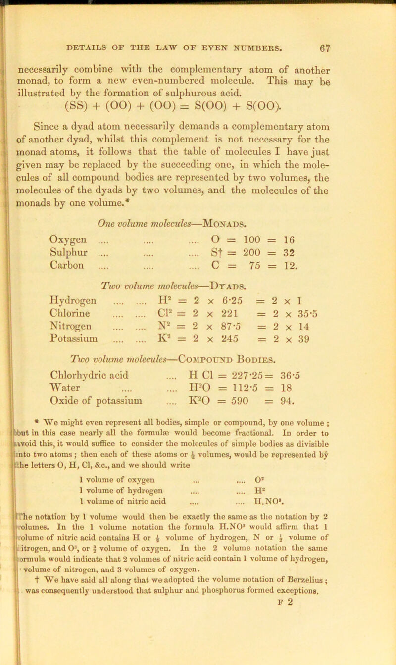 necessarily combine with the complementary atom of another monad, to form a new even-numbered molecule. This may be illustrated by the formation of sulphurous acid. (SS) + (00) + (00) = S(00) + S(00). Since a dyad atom necessarily demands a complementary atom of another dyad, whilst this complement is not necessary for the monad atoms, it follows that the table of molecules I have just given may be replaced by the succeeding one, in which the mole- cules of all compound bodies are represented by two volumes, the molecules of the dyads by two volumes, and the molecules of the monads by one volume.* One volume molecules—Monads. Oxygen .... 0 = 100 = 16 Sulphur .... St = 200 = 32 Carbon .... C = 75 = 12. Tico volume molecules—Dyads. Hydrogen IP = 2 x 6-25 = 2 x 1 Chlorine Cl2 = 2 x 221 = 2 x 35*5 Nitrogen N2 = 2 x 87-5 = 2 x 14 Potassium K2 = 2 x 245 = 2 x 39 Two volume molecules—Compound Bodies. Chlorhydric acid Water Oxide of potassium H Cl = 227-25= 36-5 IPO = 112-5 = 18 IPO = 590 = 94. * We might even represent all bodies, simple or compound, by one volume ; tbut in this case nearly all the formulae would become fractional. In order to avoid this, it would suffice to consider the molecules of simple bodies as divisible i nto two atoms ; then each of these atoms or ^ volumes, would be represented by :l;he letters O, H, Cl, &c., and we should write 1 volume of oxygen ... .... 0* 1 volume of hydrogen .... .... H* 1 volume of nitric acid .... .... II. NO*. U’he notation by 1 volume would then be exactly the same as the notation by 2 volumes. In the 1 volume notation the formula H.NO3 would affirm that 1 volume of nitric acid contains H or J volume of hydrogen, N or J volume of i itrogen, and O3, or | volume of oxygen. In the 2 volume notation the same jonnula would indicate that 2 volumes of nitric acid contain 1 volume of hydrogen, ■ volume of nitrogen, and 3 volumes of oxygen. t We have said all along that we adopted the volume notation of Berzelius ; was consequently understood that sulphur and phosphorus formed exceptions. F 2