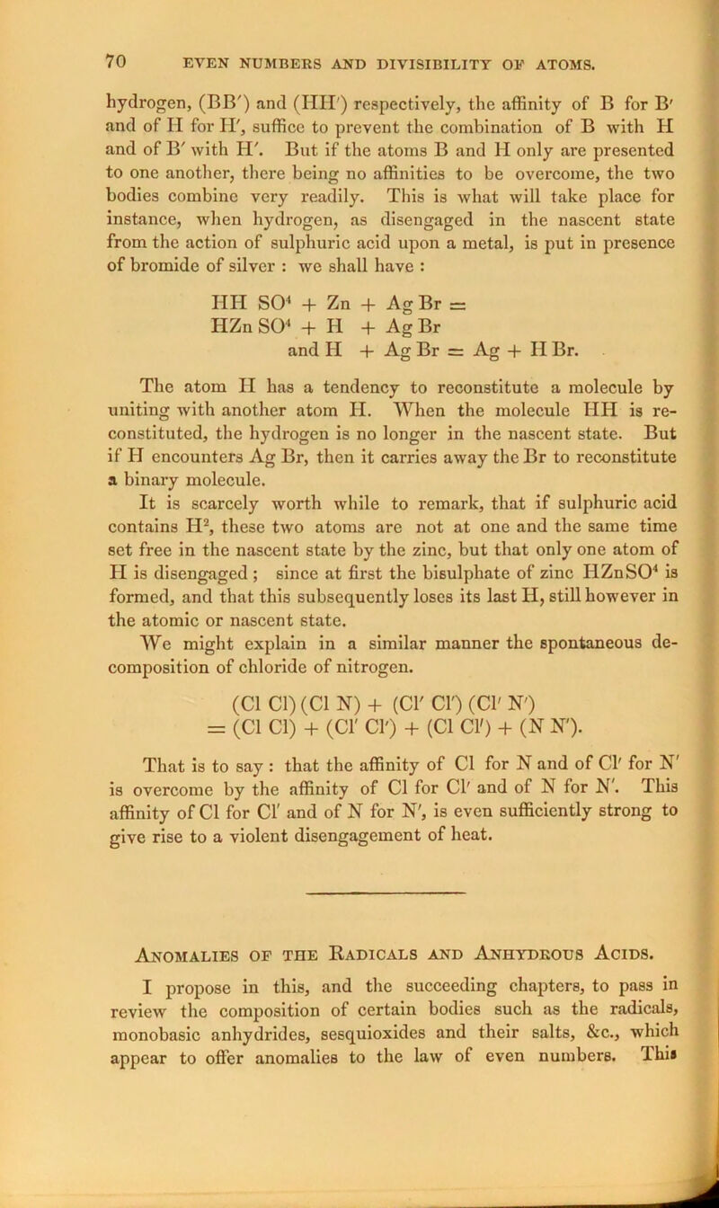 hydrogen, (BB') and (HU ) respectively, the affinity of B for B' and of II for H', suffice to prevent the combination of B with H and of B' with H\ But if the atoms B and H only are presented to one another, there being no affinities to be overcome, the two bodies combine very readily. This is what will take place for instance, when hydrogen, as disengaged in the nascent state from the action of sulphuric acid upon a metal, is put in presence of bromide of silver : wc shall have : HH SO4 + Zn + Ag Br = HZn SO'1 + 11 + Ag Br and H + Ag Br = Ag + II Br. The atom II has a tendency to reconstitute a molecule by uniting with another atom H. When the molecule HH is re- constituted, the hydrogen is no longer in the nascent state. But if H encounters Ag Br, then it carries away the Br to reconstitute a binary molecule. It is scarcely worth while to remark, that if sulphuric acid contains II2, these two atoms are not at one and the same time set free in the nascent state by the zinc, but that only one atom of II is disengaged ; since at first the bisulphate of zinc HZn SO4 is formed, and that this subsequently loses its last H, still however in the atomic or nascent state. We might explain in a similar manner the spontaneous de- composition of chloride of nitrogen. (Cl Cl) (Cl N) + (Cl Cl') (Cl' N') = (Cl Cl) + (Cl' Cl') + (Cl CIO + (N N'). That is to say : that the affinity of Cl for N and of Cl' for N' is overcome by the affinity of Cl for Cl' and of N for N'. This affinity of Cl for Cl' and of N for N', is even sufficiently strong to give rise to a violent disengagement of heat. Anomalies of the Radicals and Anhydrous Acids. I propose in this, and the succeeding chapters, to pass in review the composition of certain bodies such as the radicals, monobasic anhydrides, sesquioxides and their salts, &c., which appear to offer anomalies to the law of even numbers. Ihi#