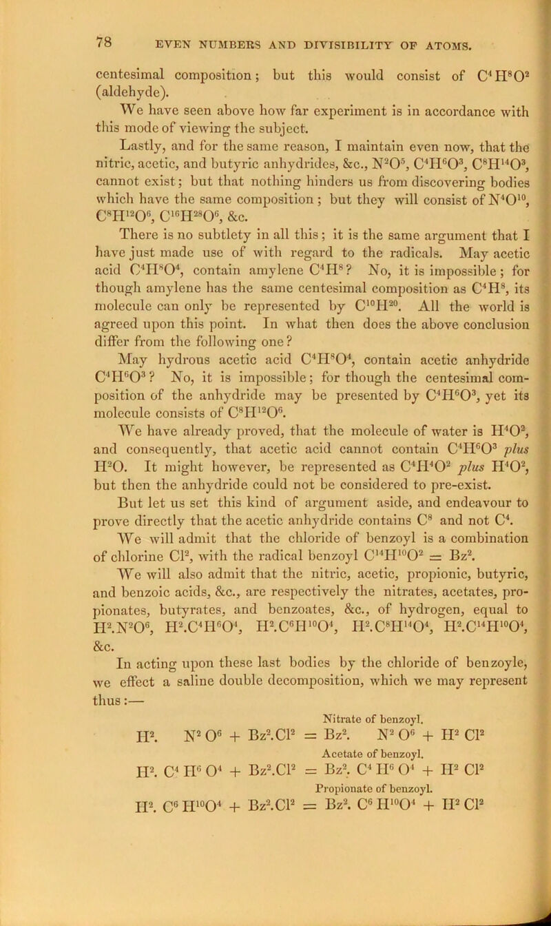 centesimal composition; but this would consist of C4H802 (aldehyde). We have seen above how far experiment is in accordance with this mode of viewing the subject. Lastly, and for the same reason, I maintain even now, that the nitric, acetic, and butyric anhydrides, &c., N205, C'IiG03, C8H1403, cannot exist; but that nothing hinders us from discovering bodies which have the same composition; but they will consist of N4010, C8H120G, ClcH28Ofi, &c. There is no subtlety in all this; it is the same argument that I have just made use of with regard to the radicals. May acetic acid 04H804, contain amylene C4Ii8? No, it is impossible; for though amylene has the same centesimal composition as C4H8, its molecule can only be represented by C'°H20. All the world is agreed upon this point. In what then does the above conclusion differ from the following one ? May hydrous acetic acid C4H804, contain acetic anhydride C4H603 ? No, it is impossible; for though the centesimal com- position of the anhydride may be presented by C4H°03, yet its molecule consists of C8H120G. We have already proved, that the molecule of water is H402, and consequently, that acetic acid cannot contain C4H603 plus H20. It might however, be represented as C4H402 plus IPO2, but then the anhydride could not be considered to pre-exist. But let us set this kind of argument aside, and endeavour to prove directly that the acetic anhydride contains C8 and not C4. We will admit that the chloride of benzoyl is a combination of chlorine Cl2, with the radical benzoyl C14H‘°02 = Bz2. We will also admit that the nitric, acetic, propionic, butyric, and benzoic acids, &c., are respectively the nitrates, acetates, pro- pionates, butyrates, and benzoates, &c., of hydrogen, equal to II2.N206, H2.C4HG04, II2.C6H10O4, IP.CTP'O4, H2.C14H‘°04, &c. In acting upon these last bodies by the chloride of benzoyle, we effect a saline double decomposition, which we may represent thus:— Nitrate of benzoyl. II2. N2 O6 + Bz2.Cl2 = Bz2. N2 O6 + H2 Cl2 Acetate of benzoyl. II2. C< HG O4 + Bz2.Cl2 = Bz2. C4 II6 O' + H2 Cl2 Propionate of benzoyl. H2. CG H10O4 + Bz2.Cl2 = Bz2. C6 H10O4 + IP Cl2