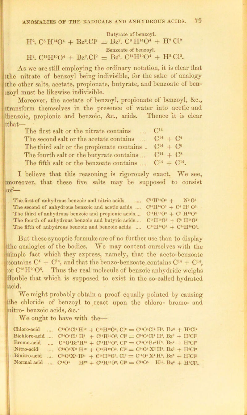 I believe that this reasoning is rigorously exact. We see, imoreover, that these five salts may be supposed to consist i of— Butyrate of benzoyl. H2. C8 H1404 + Bz2.Cl2 = Bz2. C8 II1404 + H2 Cl2 Benzoate of benzoyl. H2. C14H'°04 + Bz2.Cl2 = Bz2. C14II10O4 + H2 Cl2. As we are still employing the ordinary notation, it is clear that tthe nitrate of benzoyl being indivisible, for the sake of analogy tthe other salts, acetate, propionate, butyrate, and benzoate of ben- /zoyl must be likewise indivisible. Moreover, the acetate of benzoyl, propionate of benzoyl, &c., ttransform themselves in the presence of water into acetic and Ibenzoic, propionic and benzoic, &c., acids. Thence it is clear tthat— The first salt or the nitrate contains .... C14 The second salt or the acetate contains .... C14 + The third salt or the propionate contains . C14 + The fourth salt or the butyrate contains .... C14 + The fifth salt or the benzoate contains .... C“ + C14. C4 cc C8 The first of anhydrous benzoic and nitric acids The second of anhydrous benzoic and acetic acids .... The third of anhydrous benzoic and propionic acids.... The fourth of anhydrous benzoic and butyric acids.... The fifth of anhydrous benzoic and benzoic acids .... C,4H,0O3 + N305 CI4H10O* + C4 H6 O3 C14H,l)03 + C11 H»»03 CI4H'°0* + C9 II1403 Cl4HwO* + C14H,£l03. But these synoptic formulae are of no further use than to display tthe analogies of the bodies. We may content ourselves with the simple fact which they express, namely, that the aceto-benzoate jontains C4 + C14, and that the benzo-benzoate contains C14 + C“, or C28H20O6. Thus the real molecule of benzoic anhydride weighs double that which is supposed to exist in the so-called hydrated acid. We might probably obtain a proof equally pointed by causing the chloride of benzoyl to react upon the cliloro- bromo- and litro- benzoic acids, &c.* We ought to have with the— Chloro-acid .... C1404CP H'° + C14H>05. CP = C,40'C13 IP. Bz3 + H3Cl* Bichloro-acid .... C'404C14 IIs + C,4H,0O3. CP = C140'C14 II. Bz3 + H3CP Bromo-acid .... C,404Br3H“ + C,4H10O3. CP = C1404Br3II9. Bz3 + H3CP Nitro-acid .... C1404X3 H‘» + C14H10O3. CP = C,404X3H». Bz3 + II-’CP Binitro-acid C1404X4 H8 + C,4lI,0O3. CP = C1404 X4 Hr'. Bz3 + H3C1* Normal acid .... Cl404 Iff3 + C14IIl0O3. CP = Cl404 H10. Bz3 + II3CP.