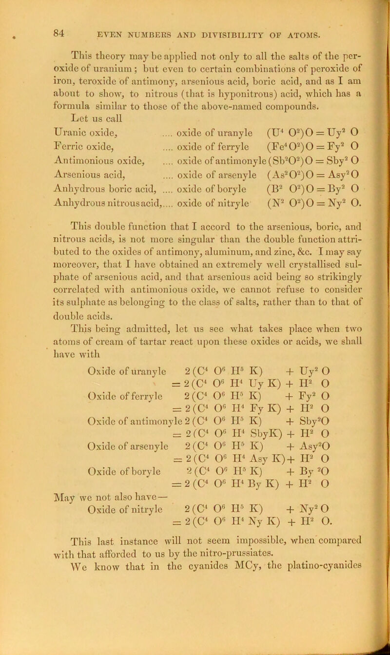 This theory may be applied not only to all the salts of the per- oxide of uranium ; but even to certain combinations of peroxide of iron, teroxide of antimony, arsenious acid, boric acid, and as I am about to show, to nitrous (that is hyponitrous) acid, which has a formula similar to those of the above-named compounds. Let us call Uranic oxide. Ferric oxide, Antimonious oxide, Arsenious acid, Anhydrous boric acid, . Anhydrous nitrous acid,. . oxide of uranyle (U4 02)0 = Uy2 O .. oxide of ferryle (Fe402)0 = Fy2 O .. oxide of antimonyle(Sb202)0 = Sby2 O .. oxide of arsenyle (As202)0 = Asy20 .. oxide of boryle (B2 02)0 = By2 O .. oxide of nitryle (N2 02)0 = Ny2 O. This double function that I accord to the arsenious, boric, and nitrous acids, is not more singular than the double function attri- buted to the oxides of antimony, aluminum, and zinc, &c. I may say moreover, that I have obtained an extremely well crystallised sul- phate of arsenious acid, and that arsenious acid being so strikingly correlated with antimonious oxide, we cannot refuse to consider its sulphate as belonging to the class of salts, rather than to that of double acids. This being admitted, let us see what takes place when two atoms of cream of tartar react upon these oxides or acids, we shall have with Oxide of uranyle 2 (C4 0G IIs K) + Uy2 O = 2 (C4 Ofi H4 Uy K) + Id2 O Oxide of ferry le 2(C4 0G IP K) + Fy2 O = 2 (C4 0G H4 Fy K) + H2 O Oxide of antimonyle 2 (C4 O6 IP K) + Sby20 = 2(C4 0G H4 SbyK) + H2 O Oxide of arsenyle 2 (C4 0G IP K) + Asy20 = 2 (C4 0G H4 Asy K)+ IP2 O Oxide of boryle 2(C4 0° IP K) + By 20 = 2 (C4 Og H4 By K) + H2 O May we not also have— Oxide of nitryle 2(0' 0G H5 K) + Ay2 O = 2 (C4 0G H4 Ny K) + II2 O. This last instance will not seem impossible, when compared with that afforded to us by the nitro-prussiates. We know that in the cyanides MCy, the platino-cyanides