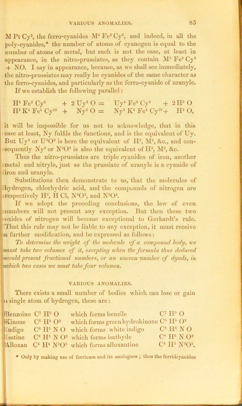 M Pt Cy2, the ferro-cyanides M4Fe2Cyf>, and indeed, in all the poly-cyanides,* the number of atoms of cyanogen is equal to the number of atoms of metal, but such is not the case, at least in appearance, in the nitro-prussiates, as they contain M2 Fe2 Cy5 + NO. I say in appearance, because, as we shall see immediately, the nitro-prussiates may really be cyanides of the same character as the ferro-cyanides, and particularly as the ferro-cyanide of uranyle. If we establish the following parallel: H4 Fe2 Cy6 + 2 Uy2 O = Uy4 Fe2 Cy6 + 2 H2 O H2 K4 Fe4 Cy10 + Ny2 O = Ny2 Iv4 Fe4 Cy'°+ IPO, it will be impossible for us not to acknowledge, that in this • case at least, Ny fulfils the functions, and is the equivalent of Uy. But Uy2 or U402 is here the equivalent of II2, M2, &c., and con- sequently Ny2 or N202 is also the equivalent of II2, M2, &c. Thus the nitro-prussiates are triple cyanides of iron, another imctal and nitryle, just as the prussiate of uranyle is a cyanide of iiron and uranyle. Substitutions then demonstrate to us, that the molecules of hydrogen, chlorhydric acid, and the compounds of nitrogen are respectively H2, H Cl, N202, and N'-’O'. If we adopt the preceding conclusions, the law of even '.numbers will not present any exception. But then these two • oxides of nitrogen will become exceptional to Gerhardt’s rule. I That this rule may not be liable to any exception, it must receive ;ei further modification, and be expressed as follows: To determine the weight of the molecule of a compound, body, we must take two volumes of it, excepting when the formula thus deduced mould present fractional numbers, or an uneven number of dyads, in iwhich two cases we must take four volumes. VARIOUS ANOMALIES. There exists a small number of bodies which can lose or gain iti single atom of hydrogen, these are: blenzoine C7 IP O which forms benzile C7 IP O pKinone C6 II4 O2 which forms green hydrokinone C6 IP O2 lindigo CH IP N O which forms white indigo C8 IP N O lisatine C8 IP N O2 which forms isathyde C8 H6 N O2 jVUloxan C4 H4 N205 which forms alloxantine C4 IP N205. * Only by making use of ferricum and its analogues ; thus the ferrideyauides