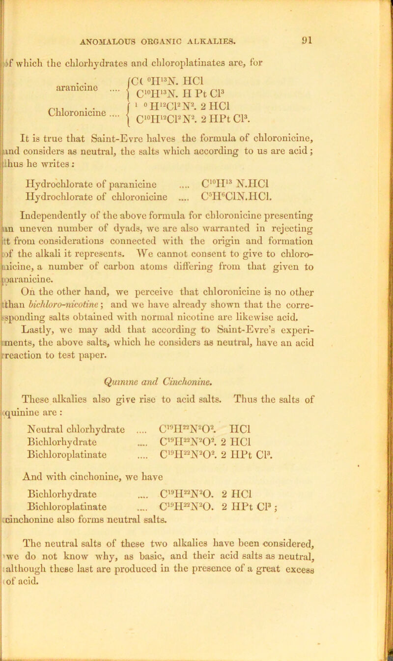 >bf which the chlorhydrates and chloroplatinates are, for C( °H13N. HC1 CI0Hl3N. H Pt Cl3 j 1 °II,2C12N2. 2IIC1 | ci0H12Cl2N2. 2 HPt Cl3. aramcme Chloronicine It is true that Saint-Evre halves the formula of chloronicine, Ipmd considers as neutral, the salts which according to us are acid; thus he writes: Ilydrochlorate of paranicine .... C'°H13 N.IIC1 Hydrochlorate of chloronicine .... CTFCIN.IICI. Independently of the above formula for chloronicine presenting sin uneven number of dyads, we are also warranted in rejecting ;t from considerations connected with the origin and formation of the alkali it represents. We cannot consent to give to chloro- laicine, a number of carbon atoms differing from that given to oaranicine. On the other hand, we perceive that chloronicine is no other [than bichloro-nicotinc; and we have already shown that the corre- sponding salts obtained with normal nicotine are likewise acid. Lastly, we may add that according to Saint-Evre’s experi- ments, the above salts, which he considers as neutral, have an acid reaction to te3t paper. Quinine and Cinchonine. These alkalies also give rise to acid salts. Thus the salts of quinine are : Neutral chlorhydrate .... C19II22N202. HC1 Biclilorhydrate .... C19II22N202. 2 IIC1 Bichloroplatinate .... C19II22N202. 2 IlPt Cl3. And with cinchonine, we have Biclilorhydrate .... C19II22N20. 2 HC1 Bichloroplatinate .„. C19II22N20. 2 HPt Cl3; cinchonine also forms neutral salts. The neutral salts of these two alkalies have been considered, >we do not know why, as basic, and their acid salts as neutral, although these last are produced in the presence of a great excess i of acid.