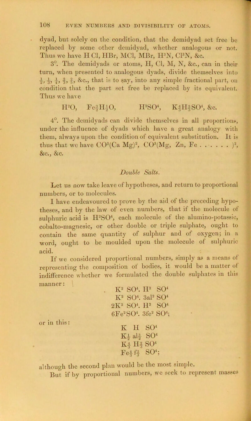 dyad, but solely on the condition, that the demidyad set free he replaced by some other demidyad, whether analogous or not. Thus we have H Cl, HBr, MCI, MBr, IFN, C13N, &c. 3°. The dernidyads or atoms, H, Cl, M, N, &c., can in their turn, when presented to analogous dyads, divide themselves into 4, 4, 4> ■§, f, &c., that is to say, into any simple fractional part, on condition that the part set free be replaced by its equivalent. Thus we have IPO, Feij UK), H2S04, K|H|S04, &c. 4°. The dernidyads can divide themselves in all proportions, under the influence of dyads which have a great analog them, always upon the condition of equivalent substitution, thus that we have C03(Ca Mg)2, C03(Mg, Zn, Fe . . . . &c., &c. with It is • )2, Double Salts. Let us now take leave of hypotheses, and return to proportional numbers, or to molecules. I have endeavoured to prove by the aid of the preceding hypo- theses, and by the law of even numbers, that if the molecule of sulphuric acid is Ii2S04, each molecule of the alumino-potassic, cobalto-magnesic, or other double or triple sulphate, ought to contain the same quantity of sulphur and of oxygen; in a word, ought to be moulded upon the molecule of sulphuric acid. If wc considered proportional numbers, simply as a means of representing the composition ot bodies, it would be a matter of indifference whether we formulated the double sulphates in this manner: K2 SO4. H2 SO4 K2 SO4. 3al2 SO4 2K2 SO4. II2 SO4 6Fe2S04. 3fe2 SO4; or in this: K II IQ SO4 SO4 K4 Hf SO4 Fe4f| SO4; although the second plan would be the most simple. But if by proportional numbers, we seek to represent masses i