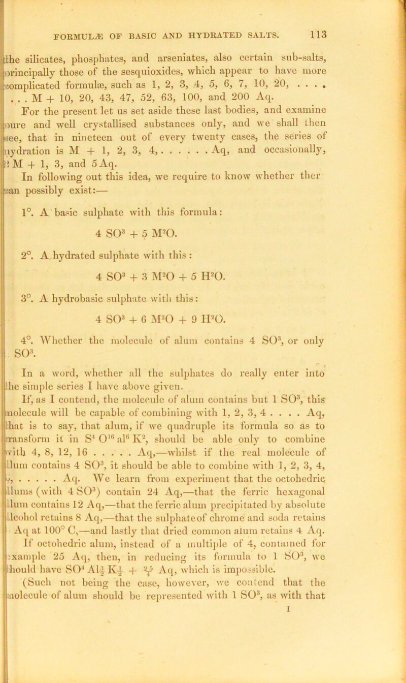 j the silicates, phosphates, and arseniates, also certain sub-salts, | orincipally those of the sesquioxides, which appear to have more j complicated formula}, such as 1, 2, 3, 4, 5, 6, 7, 10, 20, . . . . . . . M + 10, 20, 43, 47, 52, 63, 100, and 200 Aq. For the present let us set aside these last bodies, and examine i oure and well crystallised substances only, and we shall then oee, that in nineteen out of every twenty cases, the series of j aydration is M + 1, 2, 3, 4, Aq, and occasionally, (!! M -f 1, 3, and 5Aq. In following out this idea, we require to know whether thcr ; san possibly exist:— 1°. A basic sulphate with this formula: 4 SO3 + 5 M20. 2°. A hydrated sulphate with this : 4 SO3 + 3 M20 + 5 H20. 3°. A hydrobasic sulphate with this: 4 SO3 + 6 M20 + 9 IPO. 4°. Whether the molecule of alum contains 4 SO3, or only I SO3. In a word, whether all the sulphates do really enter into lhe simple series I have above given. If, as I contend, the molecule of alum contains but 1 SO3, this molecule will be capable of combining with 1, 2, 3, 4 . . . . Aq, I that is to say, that alum, if we quadruple its formula so as to rransform it in S'Ol6al6K2, should be able only to combine I with 4, 8, 12, 16 Aq,—whilst if the real molecule of ! lum contains 4 SO3, it should be able to combine with 1, 2, 3, 4, j), Aq. We learn from experiment that the octohedric j Hums (with 4 SO3) contain 24 Aq,—that the ferric hexagonal ‘ Hum contains 12 Aq,—that the ferric alum precipitated by absolute Llcohol retains 8 Aq,—that the sulphateof chrome and soda retains Aq at 100° C,—and lastly that dried common alum retains 4 Aq. If octohedric alum, instead of a multiple of 4, contained for ixample 25 Aq, then, in reducing its formula to 1 SO3, we hould have SO'1 Al^ICi- 4- Aq, which is impossible. (Such not being the case, however, we contend that the nolecule of alum should be represented with 1 SO3, as with that