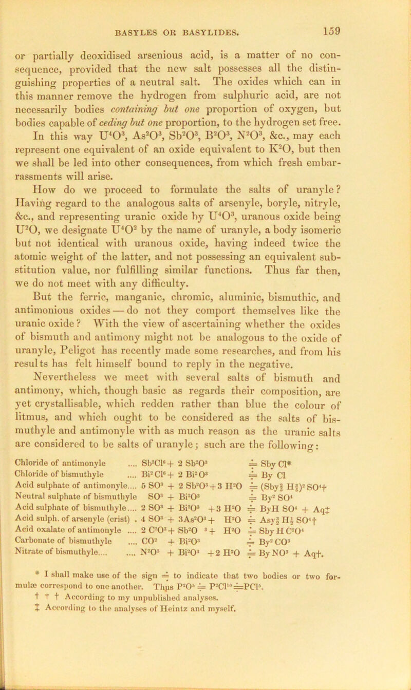 or partially deoxidised arsenious acid, is a matter of no con- sequence, provided that the new salt possesses all the distin- guishing properties of a neutral salt. The oxides which can in this manner remove the hydrogen from sulphuric acid, are not necessarily bodies containing but one proportion of oxygen, but bodies capable of ceding but one proportion, to the hydrogen set free. In this way U403, As203, Sb203, B203, N203, &c., may each represent one equivalent of an oxide equivalent to K20, but then we shall be led into other consequences, from which fresh embar- rassments will arise. How do we proceed to formulate the salts of uranyle ? Having regard to the analogous salts of arsenyle, boryle, nitryle, &c., and representing uranic oxide by U403, uranous oxide being U20, we designate U'O2 by the name of uranyle, a body isomeric but not identical with uranous oxide, having indeed twice the atomic weight of the latter, and not possessing an equivalent sub- stitution value, nor fulfilling similar functions. Thus far then, we do not meet with any difficulty. But the ferric, manganic, chromic, aluminic, bismuthic, and antimonious oxides — do not they comport themselves like the uranic oxide ? With the view of ascertaining whether the oxides of bismuth and antimony might not be analogous to the oxide of uranyle, Peligot has recently made some researches, and from his results has felt himself bound to reply in the negative. Nevertheless we meet with several salts of bismuth and antimony, which, though basic as regards their composition, are yet crystallisable, which redden rather than blue the colour of litmus, and which ought to be considered as the salts of bis- muthyle and antimonyle with as much reason as the uranic salts are considered to be salts of uranyle : such are the following; Chloride of antimonyle .... Sb2Cl“+ 2 Sb203 ==SbyCl* Chloride of bismuthyle .... Bi2Cl6 + 2 Bi203 == By Cl Acid sulphate of antimonyle. .. 5 SO3 + 2 Sb203 + 3 H20 == (Sbyjj H§)2SO*+ Neutral sulphate of bismuthyle SO3 + Bi203 4= By2 SO' Acid sulphate of bismuthyle.... 2 SO3 + Bi203 +3 II20 = ByH SO* + ArjJ Acid sulph. of arsenyle (crist) . 4 SO3 + 3As203+ H20 == Asy§ IU SO*f Acid oxalate of antimonyle .... 2 C203+Sb20 3 +■ II20 =SbyIIC20' Carbonate of bismuthyle .... CO2 4- Bi203 = By2 CO3 Nitrate of bismuthyle N203 + Bi203 +2 IPO = By NO3 + Aqt. * I shall make use of the sign = to indicate that two bodies or two for- mulae correspond to one another. Tlips P205 = P2Cr°=PClJ. t T f According to my unpublished analyses. + According (o the analyses of Ileintz and myself.