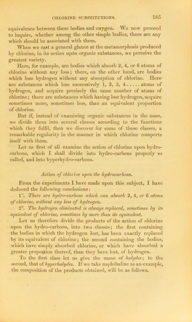 equivalence between these bodies and oxygen. We now proceed to inquire, whether among the other simple bodies, there are any which should be associated with them. When we cast a general glance at the metamorphosis produced by chlorine, in its action upon organic substances, we perceive the greatest variety. Here, for example, are bodies which absorb 2, 4, or 6 atoms of chlorine without any loss; there, on the other hand, are bodies which lose hydrogen without any absorption of chlorine. Here are substances which lose successively 1, 2, 3, 4 atoms of hydrogen, and acquire precisely the same number of atoms of chlorine; there are substances which having lost hydrogen, acquire sometimes more, sometimes less, than an equivalent proportion of chlorine. But if, instead of examining organic substances in the mass, we divide them into several classes according to the functions which they fulfil, then we discover for some of these classes, a remarkable regularity in the manner in which chlorine comports itself with them. Let us first of all examine the action of chlorine upon hydro- carbons, which I shall divide into hydro-carbons properly so called, and into hyperhydro-carbons. Action of chlorine upon the hydrocarbons. From the experiments I have made upon this subject, I have deduced the following conclusions: 1°. There are hydro-carbons which can absorb 2, 4, or 6 atoms of chlorine, without any loss of hydroyen. 2°. The hydroyen eliminated is always replaced, sometimes by its equivalent of chlorine, sometimes by more than its equivalent. Let us therefore divide the products of the action of chlorine upon the hydro-carbons, into two classes; the first containing the bodies in which the hydrogen lost, has been exactly replaced by its equivalent of chlorine; the second containing the bodies, which have simply absorbed chlorine, or which have absorbed a greater proportion thereof, than they have lost, of hydrogen. To the first class let us give the name of halydes; to the second, that of hyperhalydes. If we take naphthaline as an example, the composition of the products obtained, will be as follows.