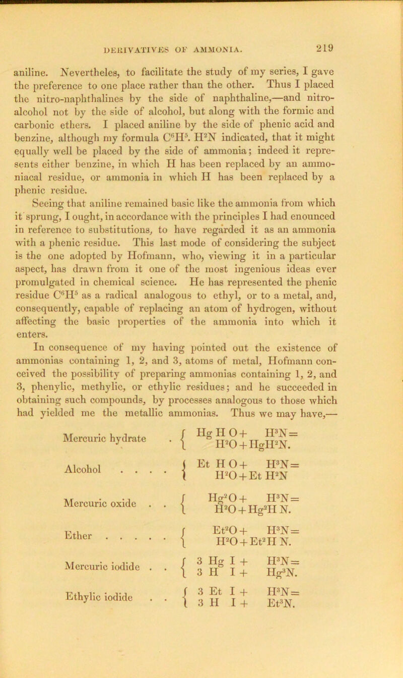 aniline. ]\Tevertheles, to facilitate the study of my series, I gave the preference to one place rather than the other. Thus I placed the nitro-naphthalines by the side of naphthaline,—and nitro- alcohol not by the side of alcohol, but along with the formic and carbonic ethers. I placed aniline by the side of phenic acid and benzine, although my formula CfiH5. H2N indicated, that it might equally well be placed by the side of ammonia; indeed it repre- sents either benzine, in which H has been replaced by an ainmo- niacal residue, or ammonia in which H has been replaced by a phenic residue. Seeing that aniline remained basic like the ammonia from which it sprung, I ought, in accordance with the principles I had enounced in reference to substitutions, to have regarded it as an ammonia with a phenic residue. This last mode of considering the subject is the one adopted by Hofmann, who, viewing it in a particular aspect, has drawn from it one of the most ingenious ideas ever promulgated in chemical science. He has represented the phenic residue C6Hfl as a radical analogous to ethyl, or to a metal, and, consequently, capable of replacing an atom of hydrogen, without affecting the basic properties of the ammonia into which it enters. In consequence of my having pointed out the existence of ammonias containing 1, 2, and 3, atoms of metal, Hofmann con- ceived the possibility of preparing ammonias containing 1, 2, and 3, phenylic, methylic, or ethylic residues; and he succeeded in obtaining such compounds, by processes analogous to those which had yielded me the metallic ammonias. Thus we may have,— Mercuric hydrate . | Hg H 0 + II3N= H20 + HgH2N. Alcohol . . . . | Et HO + H3N = H20 + Et H2N Mercuric oxide . . | Hg20+ H3N = H20 + Hg2HN. Ether j Et20+ H3N= H20 + Et2HN. Mercuric iodide . . j 3 Hg I + H3N= 3 II I + Hg3^ Ethylic iodide . . j i 3 Et I + H3N= 1 3 H I + Et3N.