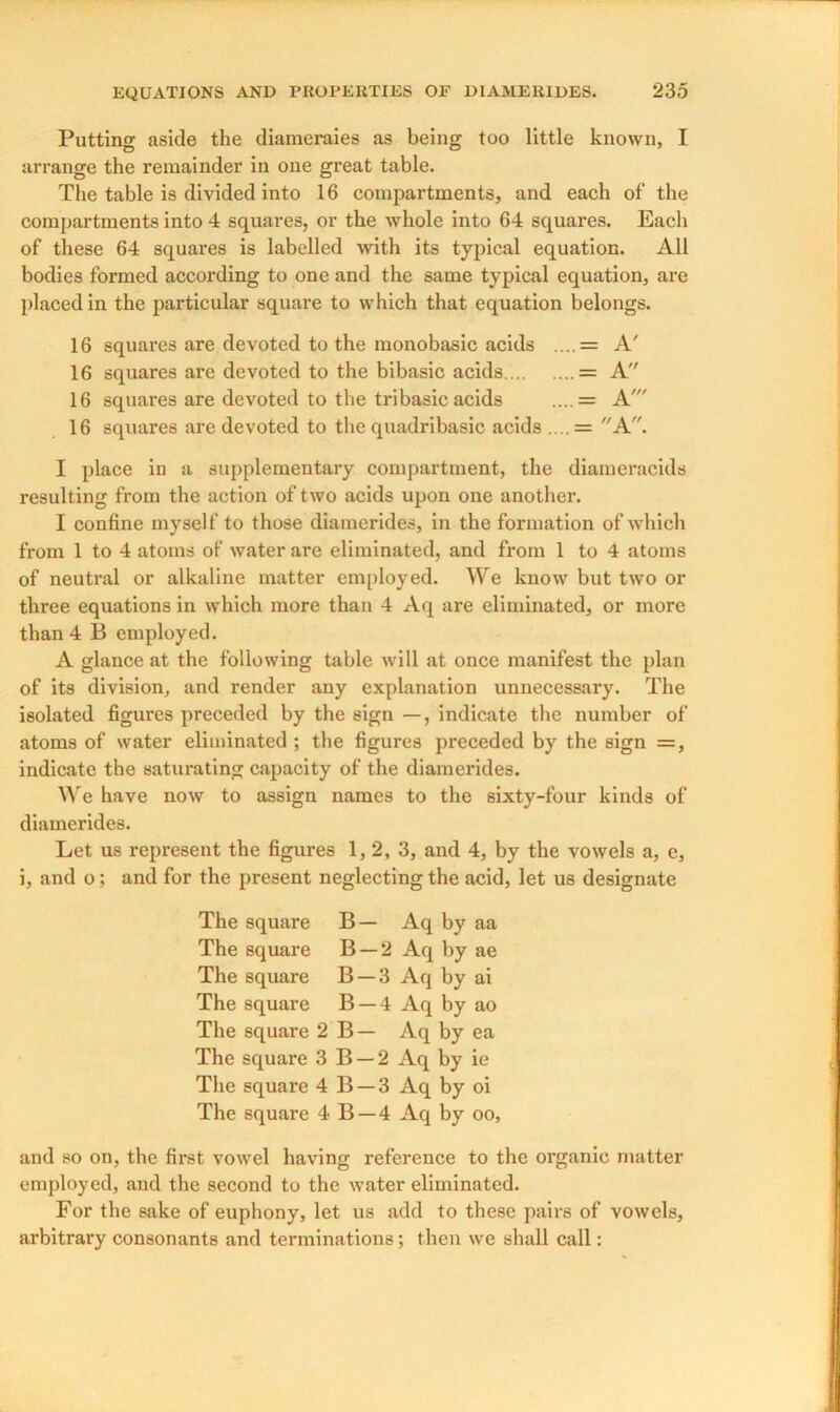 Putting aside the diameraies as being too little known, I arrange the remainder in one great table. The table is divided into 16 compartments, and each of the compartments into 4 squares, or the whole into 64 squares. Each of these 64 squares is labelled with its typical equation. All bodies formed according to one and the same typical equation, are placed in the particular square to which that equation belongs. 16 squares are devoted to the monobasic acids ....= A' 16 squares are devoted to the bibasic acids = A 16 squares are devoted to the tribasic acids ....= A' 16 squares are devoted to the quadribasic acids ....= A. I place iu a supplementary compartment, the diameracids resulting from the action of two acids upon one another. I confine myself to those diamerides, in the formation of which from 1 to 4 atoms of water are eliminated, and from 1 to 4 atoms of neutral or alkaline matter employed. We know but two or three equations in which more than 4 Aq are eliminated, or more than 4 B employed. A glance at the following table will at once manifest the plan of its division, and render any explanation unnecessary. The isolated figures preceded by the sign —, indicate the number of atoms of water eliminated ; the figures preceded by the sign =, indicate the saturating capacity of the diamerides. We have now to assign names to the sixty-four kinds of diamerides. Let us represent the figures 1,2, 3, and 4, by the vowels a, e, i, and o; and for the present neglecting the acid, let us designate The square B— Aq by aa The square B —2 Aq by ae The square B —3 Aq by ai The square B —4 Aq by ao The square 2 B— Aq by ea The square 3 B — 2 Aq by ie The square 4 B —3 Aq by oi The square 4 B —4 Aq by oo, and so on, the first vowel having reference to the organic matter employed, and the second to the water eliminated. For the sake of euphony, let us add to these pairs of vowels, arbitrary consonants and terminations; then we shall call: