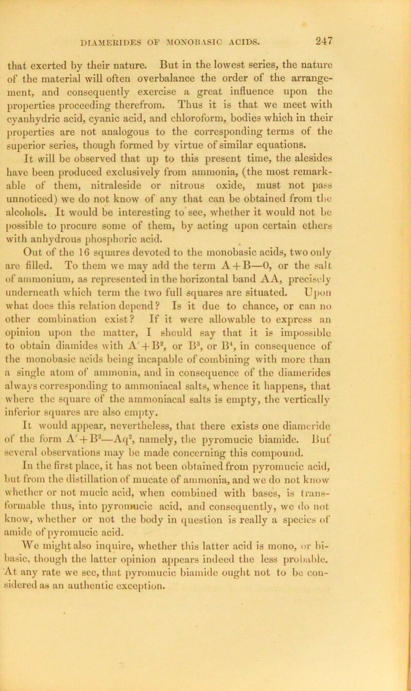 that exerted by their nature. But in the lowest series, the nature of the material will often overbalance the order of the arrange- ment, and consequently exercise a great influence upon the properties proceeding therefrom. Thus it is that we meet with cyanhydric acid, cyanic acid, and chloroform, bodies which in their properties are not analogous to the corresponding terms of the superior series, though formed by virtue of similar equations. It will be observed that up to this present time, the alesides have been produced exclusively from ammonia, (the most remark- able of them, nitraleside or nitrous oxide, must not pass unnoticed) we do not know of any that can be obtained from the alcohols. It would be interesting to see, whether it would not be possible to procure some of them, by acting upon certain ethers with anhydrous phosphoric acid. Out of the 16 squares devoted to the monobasic acids, two only are filled. To them we may add the term A + B—0, or the salt, of ammonium, as represented in the horizontal band AA, precisely underneath which term the two full squares are situated. Upon what does this relation depend ? Is it due to chance, or can no other combination exist? If it were allowable to express an opinion upon the matter, I should say that it is impossible to obtain diamides with A' + B2, or B3, or B4, in consequence of the monobasic acids being incapable of combining with more than a single atom of ammonia, and in consequence of the diamerides always corresponding to ammoniacal salts, whence it happens, that where the square of the ammoniacal salts is empty, the vertically inferior squares are also empty. It would appear, nevertheless, that there exists one diameride of the form A'-f B2—Aq2, namely, the pyromucic biamide. But several observations may be made concerning this compound. In the first place, it has not been obtained from pyromucic acid, but from the distillation of mucate of ammonia, and we do not know whether or not mucic acid, when combined with bases, is trans- formable thus, into pyromucic acid, and consequently, we do not know, whether or not the body in question is really a species of amide of pyromucic acid. We might also inquire, whether this latter acid is mono, or bi- basic, though the latter opinion appears indeed the less probable. At any rate we see, that pyromucic biamide ought not to be con- sidered as an authentic exception.