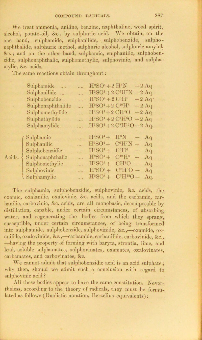 We treat ammonia, aniline, benzine, naphthaline, wood spirit, alcohol, potato-oil, &c., by sulphuric acid. We obtain, on the one hand, sulphamide, sulphanilide, sulphobenzide, sulpho- naphthalide, sulphuric methol, sulphuric alcohol, sulphuric amylol, &c.; and on the other hand, sulphamic, sulphanilic, sulphoben- zidic, sulphonaphthalic, sulphomethylic, sulphovinic, and sulpha- mylic, &c. acids. The same reactions obtain throughout: o Sulphamide .... IPSO1+ 2 IPN — 2 Aq Sulphanilide .... .... IPSO1+ 2 CGIPN — 2 Aq Sulphobenzide .... IPSO1+ 2 Cf’IIfi -2 Aq- Sulphonaphthalidc .... IPSO1+ 2 C'°H8 — 2 Aq Sulphomethylide .... IPSO1+ 2 CIPO -2 Aq Sulphethylide .... IPSO1+2 C2HgO -2 Aq Sulphamylide .... IPSO1+ 2 o HH »c O -2 Aq. Sulphamic .... IPS04 + H3N - Aq Sulphanilic .... IPS04 + C6H7N - Aq Sulphobenzidic .... IPSO4+ CGHG - Aq Sulphonaphthalic .... IPSO' + cinrp - Aq Sulphoinethylic .... IPSO' + CIPO - Aq Sulphovinic .... IPSO1 + CaH®0 - Aq Sulphamylic .... IPSO1 + CTI,20 - Aq. The sulphamic, sulphobenzidic, sulphovinic, &c. acids, the oxamic, oxalanilic, oxalovinic, &c. acids, and the carbamic, car- banilic, carbovinic, &c. acids, are all monobasic, decomposable by distillation, capable, under certain circumstances, of absorbing; water, and regenerating the bodies from which they sprang, susceptible, under certain circumstances, of being transformed into sulphamide, sulphobenzide, sulphovinide, &c.,—oxamide, ox- anilide, oxalovinide, &c.,—carbamide, carbanilide, carbovinide, &c., —having the property of forming with baryta, strontia, lime, and lead, soluble sulphamates, sulphovinates, oxamates, oxalovinates, carbamates, and carbovinates, &c. We cannot admit that sulphobenzidic acid is an acid sulphate; why then, should we admit such a conclusion with regard to sulphovinic acid? All these bodies appear to have the same constitution. Never- theless, according to the theory of radicals, they must be formu- lated as follows (Dualistic. notation, Berzelius equivalents):