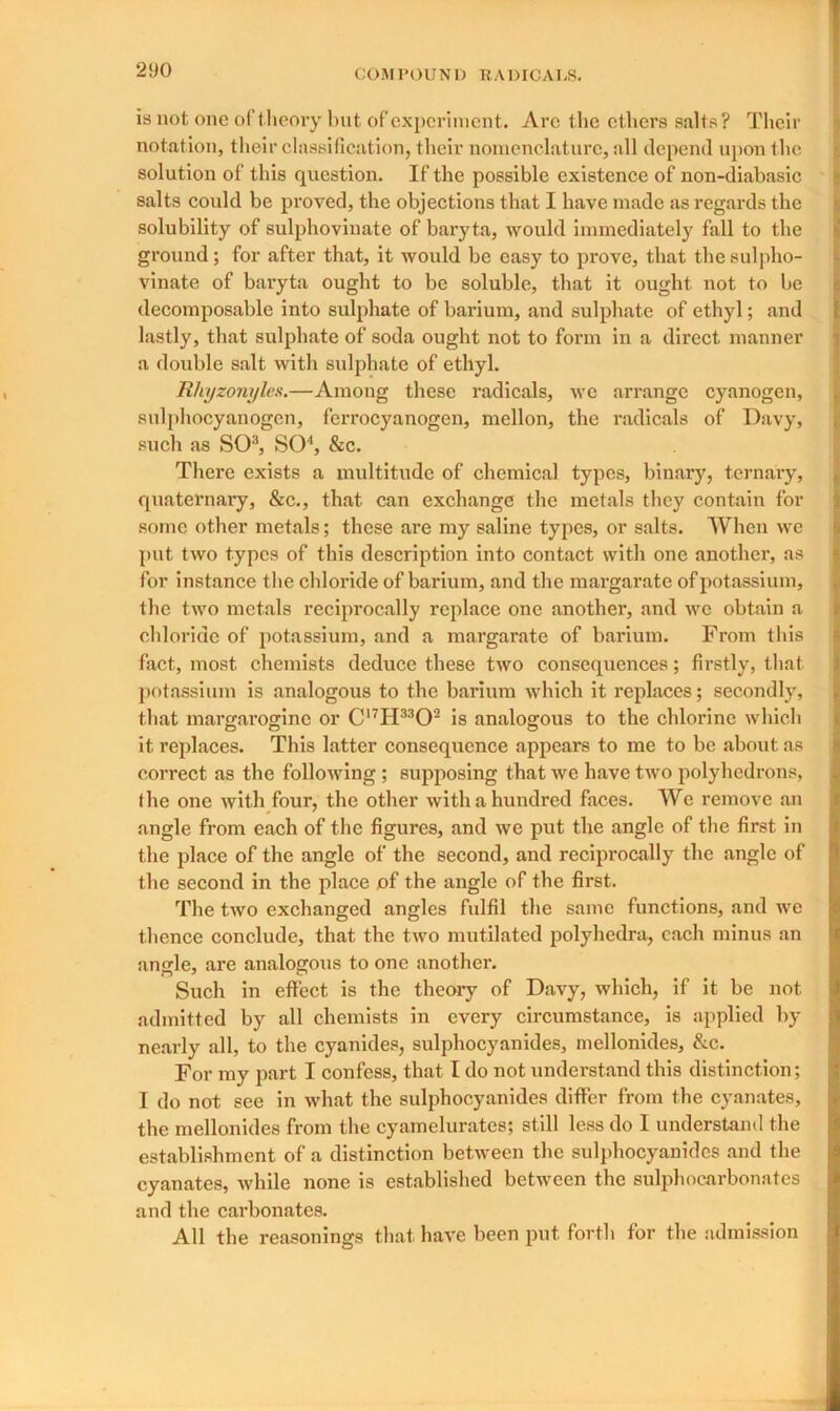 is not one of theory but of experiment. Arc the ethers salts? Their notation, their classification, their nomenclature, all depend upon the solution of this question. If the possible existence of non-diabasic salts could be proved, the objections that I have made as regards the solubility of sulphovinate of baryta, would immediately fall to the ground; for after that, it would be easy to prove, that the sulpho- vinate of baryta ought to be soluble, that it ought not to be decomposable into sulphate of barium, and sulphate of ethyl; and lastly, that sulphate of soda ought not to form in a direct manner a double salt with sulphate of ethyl. Rliyzonyles.—Among these radicals, we arrange cyanogen, sulphocyanogen, ferrocyanogcn, mellon, the radicals of Davy, such as SO3, SO4, &c. There exists a multitude of chemical types, binary, ternary, quaternary, &c., that can exchange the metals they contain for some other metals; these are my saline types, or salts. When we put two types of this description into contact with one another, as for instance the chloride of barium, and the margarate of potassium, the two metals reciprocally replace one another, and we obtain a chloride of potassium, and a margarate of barium. From this fact, most chemists deduce these two consequences; firstly, that potassium is analogous to the barium which it replaces; secondly, that margaroginc or C17H3302 is analogous to the chlorine which it replaces. This latter consequence appears to me to be about as correct as the following ; supposing that we have two polyhedrons, the one with four, the other with a hundred faces. We remove an angle from each of the figures, and we put the angle of the first in the place of the angle of the second, and reciprocally the angle of the second in the place of the angle of the first. The two exchanged angles fulfil the same functions, and we thence conclude, that the two mutilated polyhedra, each minus an angle, are analogous to one another. Such in effect is the theory of Davy, which, if it be not. admitted by all chemists in every circumstance, is applied by nearly all, to the cyanides, sulphocyanides, mellonides, &c. For my part I confess, that I do not understand this distinction; I do not see in what the sulphocyanides differ from the cyanates, the mellonides from the cyamelurates; still less do I understand the establishment of a distinction between the sulphocyanides and the cyanates, while none is established between the sulphocarbonates and the carbonates. All the reasonings that have been put forth for the admission