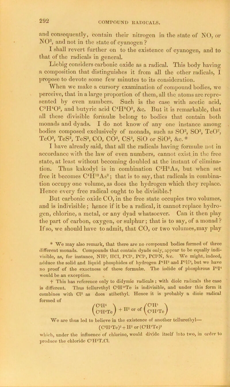 and consequently, contain their nitrogen in the state of NO, or NO2, and not in the state of cyanogen ? I shall revert further on to the existence of cyanogen, and to that of the radicals in general. Liebig considers carbonic oxide as a radical. This body having a composition that distinguishes it from all the other radicals, I propose to devote some few minutes to its consideration. When we make a cursory examination of compound bodies, we perceive, that in a large proportion of them, all the atoms are repre- sented by even numbers. Such is the case with acetic acid, C2H402, and butyric acid C4H802, &c. But it is remarkable, that all these divisible formulae belong to bodies that contain both monads and dyads. I do not know of any one instance among bodies composed exclusively of monads, such as SO2, SO3, TcO2, TeO3, TeS2, TeS3, CO, CO2, CS2, SiO or SiO3, &c. * I have already said, that all the radicals having formula) not in accordance with the law of even numbers, cannot exist in the free state, at least without becoming doubled at the instant of elimina- tion. Thus kakodyl is in combination C2H6As, but when set free it becomes C4II12As2; that is to say, that radicals in combina- tion occupy one volume, as does the hydrogen- which they replace. Ilcnce every free radical ought to be divisible.! But carbonic oxide CO, in the free state occupies two volumes, and is indivisible; hence if it be a radical, it cannot replace hydro- gen, chlorine, a metal, or any dyad whatsoever. Can it then play the part of carbon, oxygen, or sulphur; that is to say, of a monad ? If so, we should have to admit, that CO, or two volumes, may play * We may also remark, that there are no compound bodies formed of three different monads. Compounds that contain dyads only, appear to be equally indi- visible, as, for instance, NH3, HC1, PCI3, PCI5, PC1-N, &c. We might, indeed, adduce the solid and liquid phosphides of hydrogen P*H! and P21I4, but we have no proof of the exactness of these formulae. The iodide of phosphrous P-I4 would be an exception. f This has reference only to didymic radicals; with dioic radicals the case is different. Thus tellurethyl C4H,0Te is indivisible, and under this form it combines with CP as does stibethyl. Hence it is probably a dioic radical formed of /C2Il4 \ „ / C2H5 \ yCTI4Te) + H or of yCHPTe) We are thus led to believe in the existence of another tellurethyl— (C2II4Te)2 + IP or (CTPTe)2 which, under the influence of chlorine, would divide itself into two, in order to produce the chloride C'-TI5T.C1.