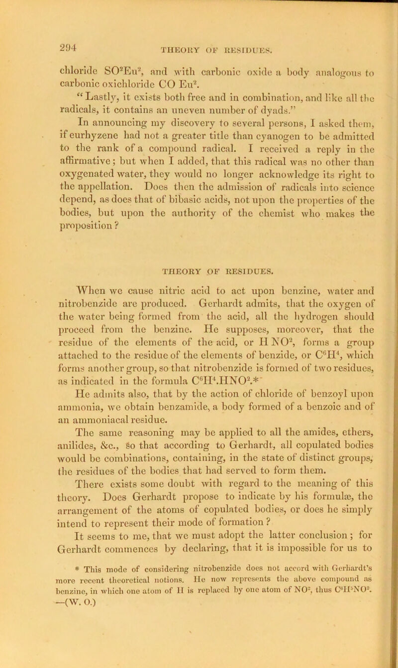 chloride S02Eu2, and with carbonic oxide a body analogous to carbonic oxicliloride CO Eu2. “Lastly, it exists both free and in combination, and like all the radicals, it contains an uneven number of dyads.” In announcing my discovery to several persons, I asked them, if eurhyzene had not a greater title than cyanogen to be admitted to the rank of a compound radical. I received a reply in the affirmative; but when I added, that this radical was no other than oxygenated water, they would no longer acknowledge its right to the appellation. Does then the admission of radicals into science depend, as does that of bibasic acids, not upon the properties of the bodies, but upon the authority of the chemist who makes the proposition ? THEORY OF RESIDUES. When we cause nitric acid to act upon benzine, water and nitrobenzide are produced. Gerhardt admits, that the oxygen of the water being formed from the acid, all the hydrogen should proceed from the benzine. He supposes, moreover, that the residue of the elements of the acid, or UNO2, forms a group attached to the residue of the elements of benzide, or CGH4, which forms another group, so that nitrobenzide is formed of two residues, as indicated in the formula CGH4.HN02.*' He admits also, that by the action of chloride of benzoyl upon ammonia, we obtain benzamide, a body formed of a benzoic and of an ammoniacal residue. The same reasoning may be applied to all the amides, ethers, anilides, &c., So that according to Gerhardt, all copulated bodies would be combinations, containing, in the state of distinct groups, the residues of the bodies that had served to form them. There exists some doubt with regard to the meaning of this theory. Does Gerhardt propose to indicate by his formula), the arrangement of the atoms of copulated bodies, or does he simply intend to represent their mode of formation ? It seems to me, that we must adopt the latter conclusion ; for Gerhardt commences by declaring, that it is impossible for us to * This mode of considering nitrobenzide does not accord with Gerhardt’s more recent theoretical notions. He now represents the above compound as benzine, in which one atom of II is replaced by one atom of NO-, thus CMUNO. —(W. O.)