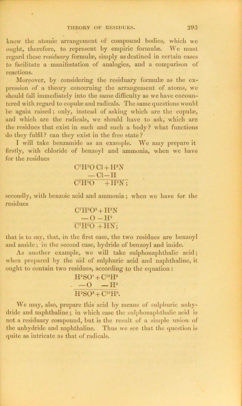 know the atomic arrangement of compound bodies, which we ought, therefore, to represent by empiric formulae. We must regard these residuary formulae, simply as destined in certain cases to facilitate a manifestation of analogies, and a comparison of reactions. Moreover, by considering the residuary formulae as the ex- pression of a theory concerning the arrangement of atoms, we should fall immediately into the same difficulty as we have encoun- tered with regard to copulae and radicals. The same questions would be again raised; only, instead of asking which are the copulas, and which are the radicals, we should have to ask, which are the residues that exist in such and such a body? what functions do they fulfil? can they exist in the free state? I will take benzamidc as an example. We may prepare it firstly, with chloride of benzoyl and ammonia, when we have for the residues C7H50 Cl + H3N — Cl —H C7H50 + H2N; secondly, with benzoic acid and ammonia; when we have for the residues C7H602 + H3N — O -H2 C7H60 +HN; that is to say, that, in the first case, the two residues are benzoyl and amide; in the second case, hydride of benzoyl and imide. As another example, we will take sulphonaphthalie acid; when prepared by the aid of sulphuric acid and naphthaline, it ought to contain two residues, according to the equation: H2SO‘ + C10H8 . —O —II2 RaSO3+C10H6. We may, also, prepare this acid by means of sulphuric anhy- dride and naphthaline; in which case the sulphonaphthalie acid is not a residuary compound, but is the result of a simple union of the anhydride and naphthaline. Thus we see that the question is quite as intricate as that of radicals.