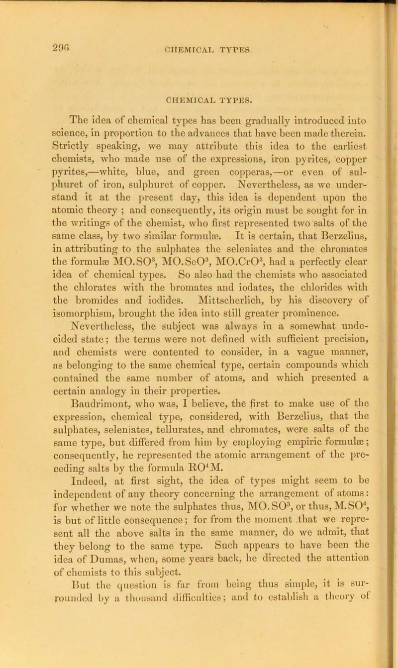 290 CHEMICAL TYPES. The idea of chemical types has been gradually introduced into science, in proportion to the advances that have been made therein. Strictly speaking, we may attribute this idea to the earliest chemists, who made use of the expressions, iron pyrites, copper pyrites,—white, blue, and green copperas,—or even of sul- phuret of iron, sulphuret of copper. Nevertheless, as we under- stand it at the present day, this idea is dependent upon the atomic theory ; and consequently, its origin must be sought for in the writings of the chemist, who first represented two salts of the same class, by two similar formula;. It is certain, that Berzelius, in attributing to the sulphates the seleniates and the chromates the formula; MO. SO3, MO.SeO3, MO.CrO3, had a perfectly clear idea of chemical types. So also had the chemists who associated the chlorates with the bromates and iodates, the chlorides with the bromides and iodides. Mittscherlich, by his discovery of isomorphism, brought the idea into still greater prominence. Nevertheless, the subject was always in a somewhat unde- cided state; the terms were not defined with sufficient precision, and chemists were contented to consider, in a vague manner, as belonging to the same chemical type, certain compounds which contained the same number of atoms, and which presented a certain analogy in their properties. Baudrimont, who was, I believe, the first to make use of the expression, chemical type, considered, with Berzelius, that the sulphates, seleniates, tellurates, and chromates, were salts of the same type, but differed from him by employing empiric formulae; consequently, he represented the atomic arrangement of the pre- ceding salts by the formula RO'M. Indeed, at first sight, the idea of types might seem to be independent of any theory concerning the arrangement of atoms: for whether we note the sulphates thus, MO. SO3, or thus, M. SO4, is but of little consequence; for from the moment that we repre- sent all the above salts in the same manner, do we admit, that they belong to the same type. Such appears to have been the idea of Dumas, when, some years back, he directed the attention of chemists to this subject. But the question is far from being thus simple, it is sur- rounded by a thousand difficulties; and to establish a theory ol
