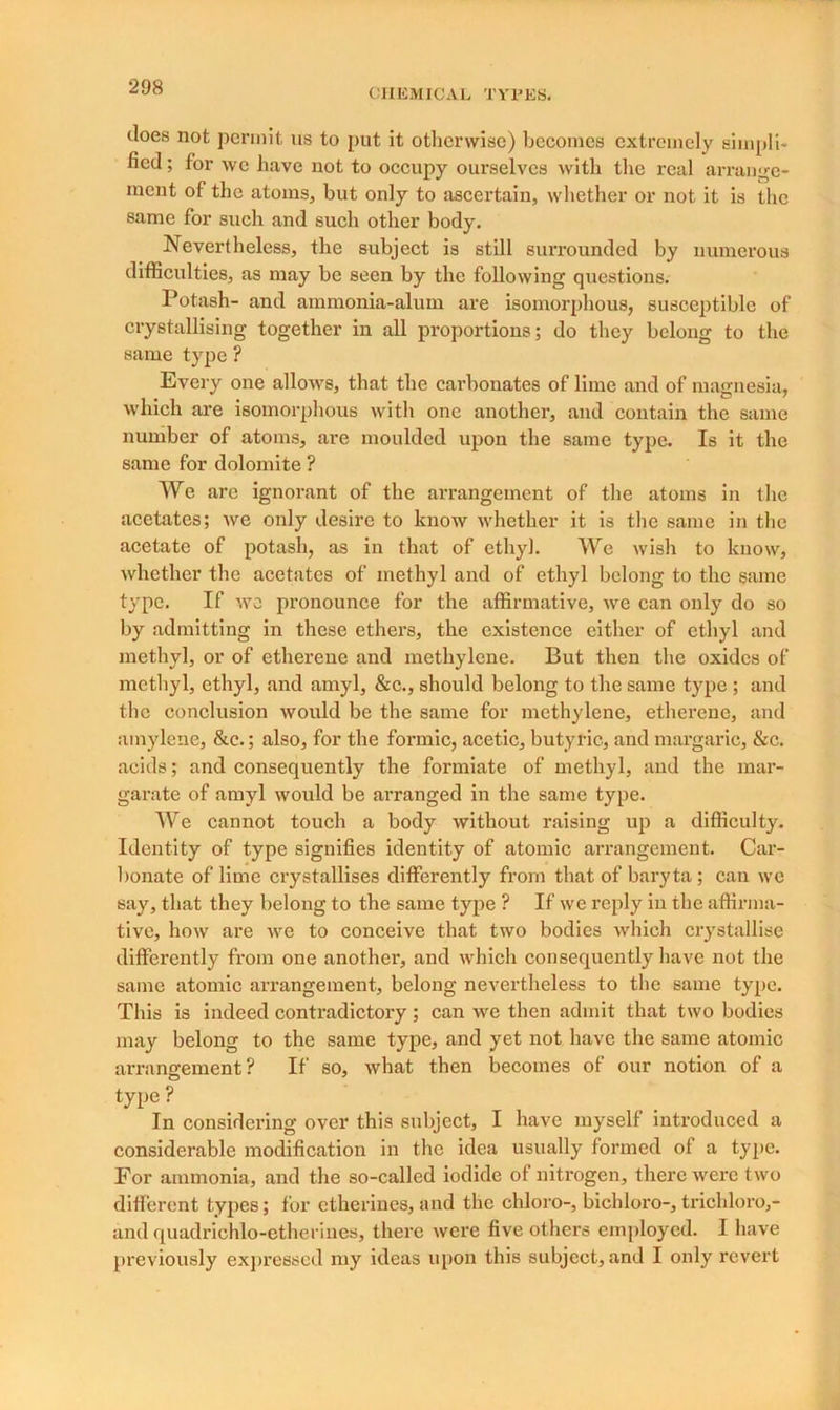 does not permit us to put it otherwise) becomes extremely simpli- fied; for we have not to occupy oui’selves with the real arrange- ment of the atoms, but only to ascertain, whether or not it is the same for such and such other body. Nevertheless, the subject is still surrounded by numerous difficulties, as may be seen by the following questions. Potash- and ammonia-alum are isomorphous, susceptible of crystallising together in all proportions; do they belong to the same type ? Every one allows, that the carbonates of lime and of magnesia, which are isomorphous with one another, and contain the same number of atoms, are moulded upon the same type. Is it the same for dolomite ? We arc ignorant of the arrangement of the atoms in the acetates; Ave only desire to knoAV whether it is the same in the acetate of potash, as in that of ethyl. We wish to know, whether the acetates of methyl and of ethyl belong to the same type. If Ave pronounce for the affirmative, Ave can only do so by admitting in these ethers, the existence either of ethyl and methyl, or of etherene and methylene. But then the oxides of methyl, ethyl, and amyl, &c., should belong to the same type ; and the conclusion Avould be the same for methylene, etherene, and ainylene, &c.; also, for the formic, acetic, butyric, and margaric, &c. acids; and consequently the formiate of methyl, and the mar- garate of amyl Avould be arranged in the same type. We cannot touch a body Avithout raising up a difficulty. Identity of type signifies identity of atomic arrangement. Car- bonate of lime crystallises differently from that of baryta ; can avc say, that they belong to the same type ? If Ave reply in the affirma- tive, Iioav are Ave to conceive that two bodies which crystallise differently from one another, and Avhich consequently have not the same atomic arrangement, belong nevertheless to the same type. This is indeed contradictory ; can avc then admit that tAVO bodies may belong to the same type, and yet not have the same atomic arrangement? If so, Avhat then becomes of our notion of a type? In considering over this subject, I have myself introduced a considerable modification in the idea usually formed ot a tyjie. For ammonia, and the so-called iodide of nitrogen, there Averc tAvo different types; for etherines, and the chloro-, bichloro-, trichloro,- and quadriohlo-etheriues, there Avere five others employed. I have previously expressed my ideas upon this subject, and I only revert