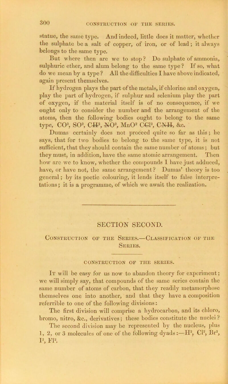 statue, the same type. And indeed, little does it matter, whether the sulphate be a salt of copper, of iron, or of lead; it always belongs to the same type. But -where then are we to stop ? Do sulphate of ammonia, sulphuric ether, and alum belong to the same type ? If so, what do we mean by a type ? All the difficulties I have above indicated, again present themselves. If hydrogen plays the part of the metals, if chlorine and oxygen, play the part of hydrogen, if sulphur and selenium play the part of oxygen, if the material itself is of no consequence, if we ought only to consider the number and the arrangement of the atoms, then the following bodies ought to belong to the same type, CO2, SO2, CH2, NO2, MnO2 OG12, C-NH, &c. Dumas certainly does not proceed quite so far as this; he says, that for two bodies to belong to the same type, it is not sufficient, that they should contain the same number of atoms; but they must, in addition, have the same atomic arrangement. Then how are we to know, whether the compounds 1 have just adduced, have, or have not, the same arrangement ? Dumas’ theory is too general; by its poetic colouring, it lends itself to false interpre- tations ; it is a programme, of which we await the realization. SECTION SECOND. Construction of the Series.—Classification of the Series. CONSTRUCTION OF THE SERIES. It will be easy for us now to abandon theory for experiment; we will simply say, that compounds of the same series contain the same number of atoms of carbon, that they readily metamorphose themselves one into another, and that they have a composition referrible to one of the following divisions: The first division will comprise a hydrocarbon, and its chloro, bromo, nitro, &c., derivatives; these bodies constitute the nuclei ? The second division may be represented by the nucleus, plus 1, 2, or 3 molecules of one of the following dyads:—II2, Cl2, Br2, I2, FI2.