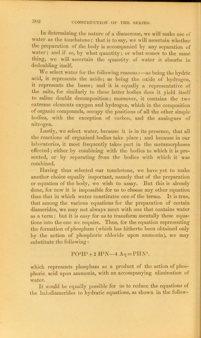 In determining the nature of a diamerone, we will make use of water as the touchstone; that is to say, we will ascertain whether the preparation of the body is accompanied by any separation of water; and if so, by what quantity; or what comes to the same thing, we will ascertain the quantity of water it absorbs in dedoubling itself. AVe select water lor the following reasons:—as being the hydric acid, it represents the acids; as being the oxide of hydrogen, it represents the bases; and it is equally a representative of the salts, for similarly to these latter bodies does it yield itself to saline double decomposition; moreover, it contains the two extreme elements oxygen and hydrogen, which in the composition of organic compounds, occupy the positions of all the other simple bodies, with the exception of carbon, and the analogues of nitrogen. Lastly, we select water, because it is in its presence, that all the reactions of organised bodies take place; and because in our laboratories, it most frequently takes part in the metamorphoses effected; either by combining with the bodies to which it is pre- sented, or by separating from the bodies with which it was combined. Having thus selected our touchstone, we have yet to make another choice equally important, namely that of the preparation or equation of the body, we Avish to assay. But this is already done, for now it is impossible for us to choose any other equation than that in which water constitutes one of the terms. It is true, that among the various equations for the preparation of certain diamerides, we may not always meet with one that contains water as a term; but it is easy for us to transform mentally these equa- tions into the one we require. Thus, for the equation representing the formation ofphospham (which has hitherto been obtained only by the action of phosphoric chloride upon ammonia), we may substitute the following: PO‘H3 + 2 II3N—4 Aq=PHN2, which represents phospham as a product of the action of phos- phoric acid upon ammonia, with an accompanying elimination of water. It would be equally possible for us to reduce the equations of the lialodiamerides to hydratic equations, as shown in the follow-