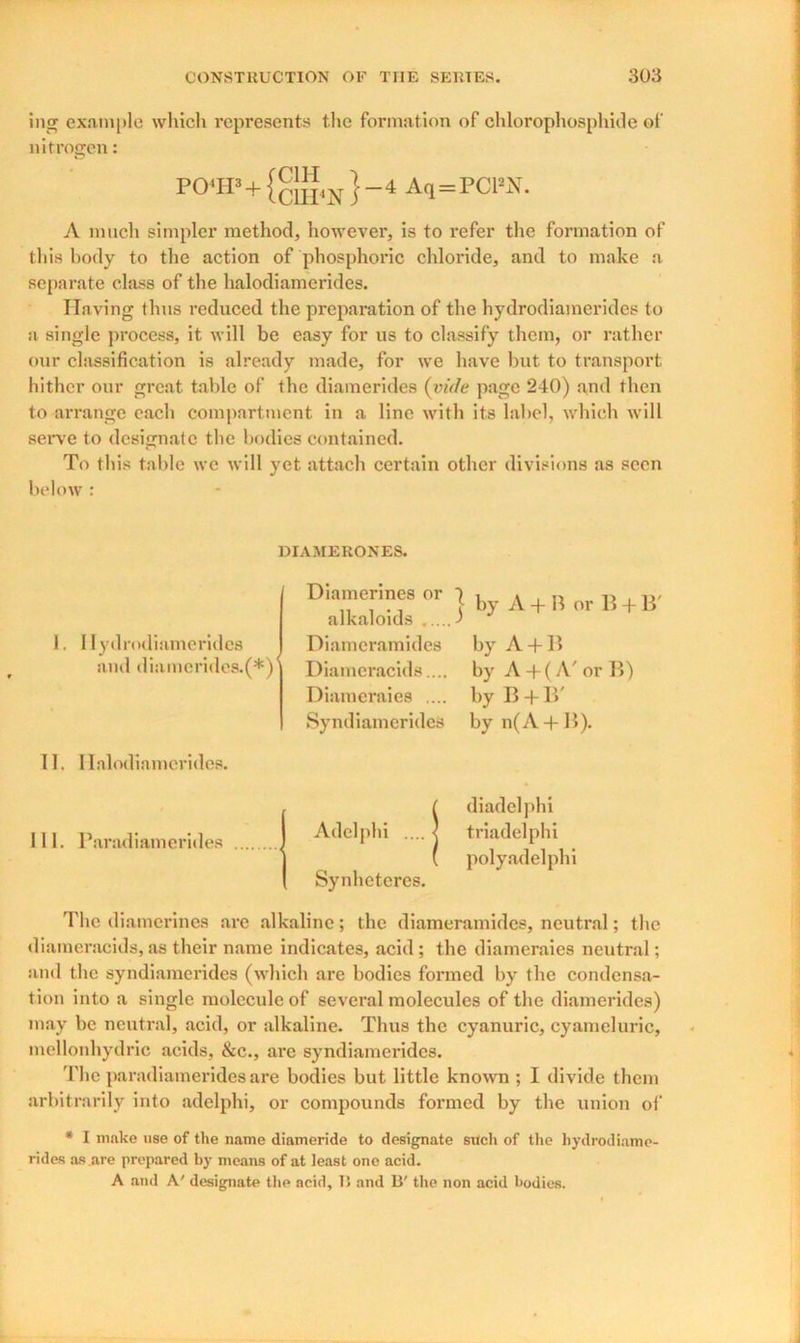 ing example which represents the formation of chlorophosphide of nitrogen: po<ip+ } -4 Aq=rcra. A much simpler method, however, is to refer the formation of this body to the action of phosphoric chloride, and to make a separate class of the halodiamerides. Having thus reduced the preparation of the hydrodiameridee to a single process, it will be easy for us to classify them, or rather our classification is already made, for we have but to transport hither our great table of the diamerides (vide page 240) and then to arrange each compartment in a line with its label, which will serve to designate the bodies contained. To this table we will yet attach certain other divisions as seen below : DIAMERONES. 1. llydrodiamerkh and diameridc 11. Halodiamerides. 111. Paradiamerides The diamerines are alkaline; the diameramides, neutral; the diameracids, as their name indicates, acid ; the diameraies neutral; and the syndiamerides (which are bodies formed by the condensa- tion into a single molecule of several molecules of the diamerides) may be neutral, acid, or alkaline. Thus the cyanuric, cyameluric, mellonhydric acids, &c., are syndiamerides. The paradiamerides are bodies but little known ; I divide them arbitrarily into adelphi, or compounds formed by the union of * I make use of the name diameride to designate such of the hydrodiame- rides as .are prepared by means of at least one acid. A and A' designate the acid, 15 and 13' the non acid bodies. >S.(*) *y Diamerines or 1 , A , n T) . ,,, \ by A + B or B + B alkaloids ) Diameramides by A + B Diameracids.... by A +(A' or B) Diameraies .... by B + B' Syndiamerides by n(A + B). Adelphi .... Synheteres. diadelphi triadelphi polyadelphi