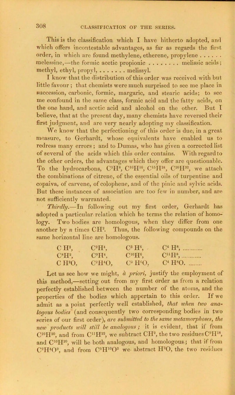 This is the classification which I have hitherto adopted, and which offers incontestable advantages, as far as regards the first order, in which are found methylene, etherene, propylene melessine,—the formic acetic propionic melissic acids ; methyl, ethyl, propyl, melissyl. I know that the distribution of this order was received with but little favour ; that chemists were much surprised to see me place in succession, carbonic, formic, margaric, and stearic acids; to see me confound in the same class, formic acid and the fatty acids, on the one hand, and acetic acid and alcohol on the other. But I believe, that at the present day, many chemists have reversed their first judgment, and are very nearly adopting my classification. We know that the perfectioning of this order is due, in a great measure, to Gerhardt, whose equivalents have enabled us to redress many errors ; and to Dumas, who has given a corrected list of several of the acids which this order contains. With regard to the other orders, the advantages which they offer are questionable. To the hydrocarbons, C5II8, C'°II1G, C15JI24, C20H32, we attach the combinations of citrene, of the essential oils of turpentine and copaiva, of carvene, of colophene, and of the pinic and sylvic acids. But these instances of association are too few in number, and are not sufficiently warranted. Thirdly.—In following out my first order, Gerhardt has adopted a particular relation which he terms the relation of homo- logy. Two bodies are homologous, when they differ from one another by n times CH2. Thus, the following compounds on the same horizontal line are homologous. C H2, C2H4, C3 H6, C4 H8, C8H2, C9H4, C10H6, CUH8, C IPO, C2H40, C3 IPO, C4 H80 Let us see how we might, a priori, justify the employment of this method,—setting out from my first order as from a relation perfectly established between the number of the atoms, and the properties of the bodies which appertain to this order. If we admit as a point perfectly well established, that when two ana- logous bodies (and consequently two corresponding bodies in two series of our first order), are submitted to the same metamorphoses, the new products icill still be analogous; it is evident, that if from C10II20, and from C“H22, we subtract CH2, the two residuesC9II18, and C'°H20, will be both analogous, and homologous; that if from C2H402, and from C5H10O2 we abstract H20, the two residues