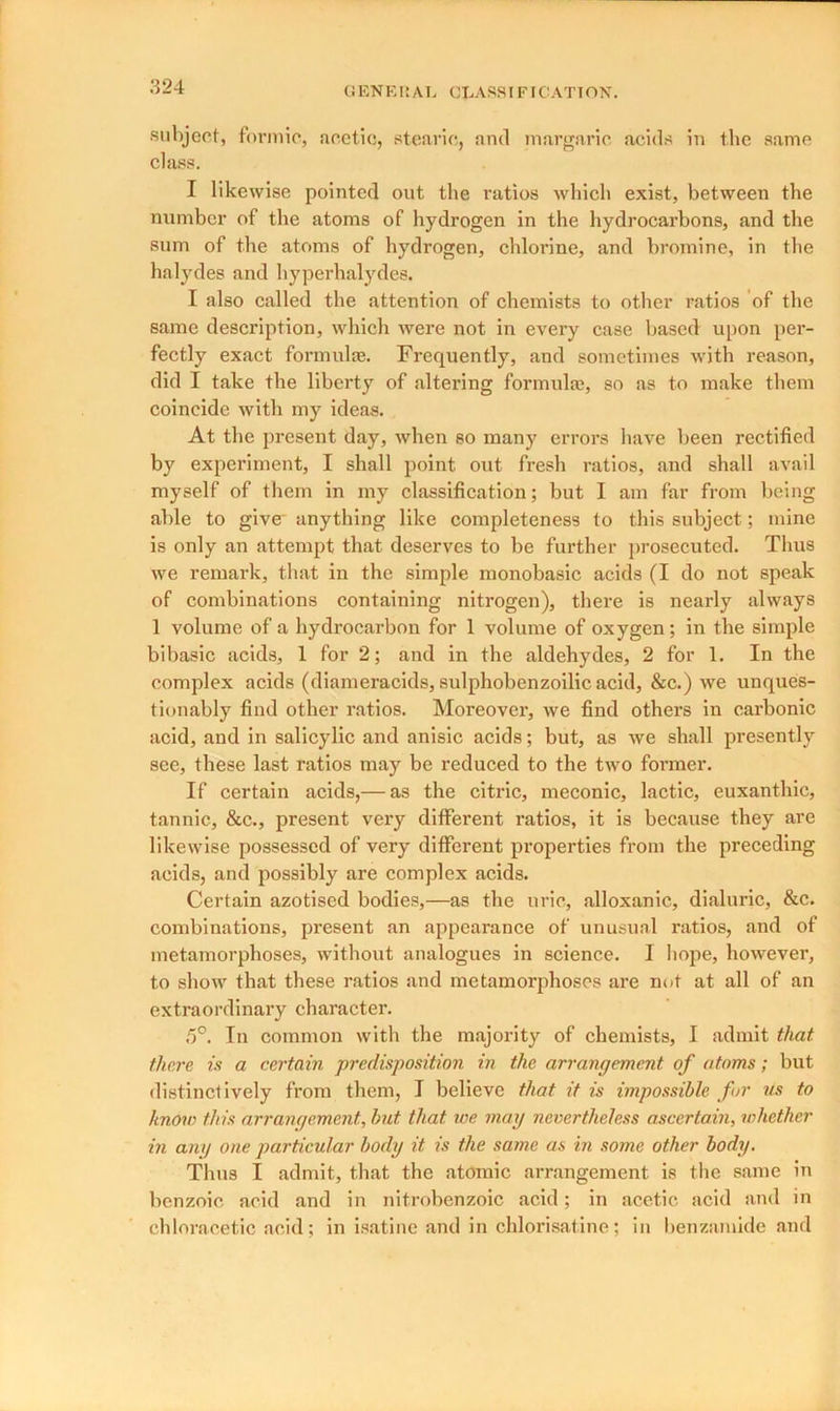 subject, formic, acetic, stearic, and margaric acids in the same class. I likewise pointed out the ratios which exist, between the number of the atoms of hydrogen in the hydrocarbons, and the sum of the atoms of hydrogen, chlorine, and bromine, in the halydes and hyperhalydes. I also called the attention of chemists to other ratios of the same description, which were not in every case based upon per- fectly exact formula}. Frequently, and sometimes with reason, did I take the liberty of altering formula}, so as to make them coincide with my ideas. At the present day, when so many errors have been rectified by experiment, I shall point out fresh ratios, and shall avail myself of them in my classification; but I am far from being able to give' anything like completeness to this subject; mine is only an attempt that deserves to be further prosecuted. Thus we remark, that in the simple monobasic acids (I do not speak of combinations containing nitrogen), there is nearly always 1 volume of a hydrocarbon for 1 volume of oxygen ; in the simple bi basic acids, 1 for 2; and in the aldehydes, 2 for 1. In the complex acids (diameracids, sulphobenzoilic acid, &c.) we unques- tionably find other ratios. Moreover, we find others in carbonic acid, and in salicylic and anisic acids; but, as we shall presently see, these last ratios may be reduced to the two former. If certain acids,— as the citric, meconic, lactic, euxanthic, tannic, &c., present very different ratios, it is because they are likewise possessed of very different properties from the preceding acids, and possibly are complex acids. Certain azotised bodies,—as the uric, alloxanic, dialuric, &c. combinations, present an appearance of unusual ratios, and of metamorphoses, without analogues in science. I hope, however, to show that these ratios and metamorphoses are not at all of an extraordinary character. 5°. In common with the majority of chemists, I admit that there is a certain predisposition in the arrangement of atoms; but distinctively from them, I believe that it is impossible fur us to know this arrangement, but that we mag nevertheless ascertain, whether in any one particular body it is the same as in some other body. Thus I admit, that the atomic arrangement is the same in benzoic acid and in nitrobenzoic acid; in acetic acid and in chloracetic acid; in isatine and in chlorisatine; in benzanude and