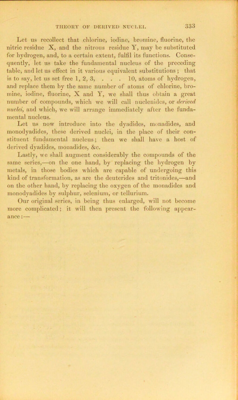 Let us recollect that chlorine, iodine, bromine, fluorine, the nitric residue X, and the nitrous residue Y, may be substituted for hydrogen, and, to a certain extent, fulfil its functions. Conse- quently, let us take the fundamental nucleus of the preceding table, and let us effect in it various equivalent substitutions ; that is to say, let us set free 1, 2, 3, . . . 10, atoms of hydrogen, and replace them by the same number of atoms of chlorine, bro- mine, iodine, fluorine, X and Y, we shall thus obtain a great number of compounds, which we will call nuclenides, or derived nuclei, and which, we will arrange immediately after the funda- mental nucleus. Let us now introduce into the dyadides, monadides, and monodyadides, these derived nuclei, in the place of their con- stituent, fundamental nucleus; then we shall have a host of derived dyadides, monadides, &c. Lastly, we shall augment considerably the compounds of the same series,—on the one hand, by replacing the hydx-ogen by metals, in those bodies which are capable of undergoing this kind of transformation, as are the deuterides and tritonides,—and on the other hand, by replacing the oxygen of the monadides and monodyadides by sulphur, selenium, or tellurium. Our original series, in being thus enlarged, will not become more complicated; it will then present the following appear- ance :—