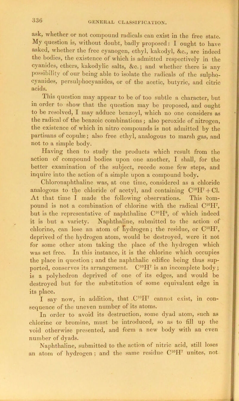 ask, whether or not compound radicals can exist in the free state. My question is, without doubt, badly proposed: I ought to have asked, whether the free cyanogen, ethyl, kakodyl, &c., are indeed the bodies, the existence of which is admitted respectively in the cyanides, ethers, kakodylic salts, &c.; and whether there is any possibility of our being able to isolate the radicals of the sulpho- cyankles, persulphocyanides, or of the acetic, butyric, and citric acids. This question may appear to be of too subtle a character, but in order to show that the question may be proposed, and ought to be resolved, I may adduce benzoyl, which no one considers as the radical of the benzoic combinations ; also peroxide of nitrogen, the existence of which in nitro compounds is not admitted by the partisans of copula;; also free ethyl, analogous to marsh gas, and not to a simple body. Having then to study the products which result from the action of compound bodies upon one another, I shall, for the better examination of the subject, recede some few steps, and inquire into the action of a simple upon a compound body. Chloronaphthaline was, at one time, considered as a chloride analogous to the chloride of acetyl, and containing C'°H7 + C1. At that time I made the following observations. This com- pound is not a combination of chlorine with the radical C10II7, but is the representative of naphthaline C10H8, of which indeed it is but a variety. Naphthaline, submitted to the action of chlorine, can lose an atom of hydrogen; the residue, or C10H7, deprived of the hydrogen atom, would be destroyed, were it not for some other atom taking the place of the hydrogen which was set free. In this instance, it is the chlorine which occupies the place in question ; and the naphthalic edifice being thus sup- ported, conserves its arrangement. C10II7 is an incomplete body; is a polyhedron deprived of one of its edges, and would be destroyed but for the substitution of some equivalent edge in its place. I say now, in addition, that _CI0H7 cannot exist, in con- sequence of the uneven number of its atoms. In order to avoid its destruction, some dyad atom, such as chlorine or bromine, must be introduced, so as to fill up the void otherwise presented, and form a new body with an even number of dyads. Naphthaline, submitted to the action of nitric acid, still loses an atom of hydrogen : and the same residue CI0H' unites, not